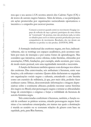 36
Vozes
Literárias
de
Escritoras
Negras
[
I.
Algumas
Escritoras
Negras
Baianas:
entre
o
tornar-se
e
o
devir
]
nou que o seu acesso à LN ocorreu através dos Cadernos Negros (CN) e
de textos de autores negros baianos. Além da leitura, a sua participação
em ações promovidas por organizações socioculturais oportunizou o
incentivo e o empenho por escrever poemas.
Comecei a escrever quando entrei no movimento Eregêge (es-
paço de reflexão de raça e gênero) participava de uma oficina
de “construção” de poemas, mas não produzia nada, ia todos
os sábados para ouvir os ótimos poemas produzidos por meus
companheiros de movimento. Resultado, eles me deram um
ultimato ou produz ou não produz. (SANTOS, 2008)
A formação intelectual das escritoras negras, em foco, indiscuti-
velmente, não se restringe aos espaços acadêmicos, pois acontece tam-
bém por meio de interação e por outras fontes de aprendizagem. Mas
considero que iniciativas, como oficinas, rodas literárias, oferecidas por
associações, ONG, fundações, por exemplo, ainda ocorrem, por vezes,
de modo muito pontual, sem uma regularidade merecida e necessária.
A função da literatura também aparece com destaque nos relatos
das escritoras. Das entrevistadas, seis atribuíram à literatura, entre suas
funções, a de enfrentar o racismo. Quatro delas declararam-se engajadas
em organizações sociais negras e culturais, entendendo a arte literária
como um exercício de militância, já que, por meio dela, poderão fazer
conhecer outras Áfricas, desconstruindo informações e imagens depre-
ciativas sobre o continente africano; poderão recontar outras histórias
dos negros no Brasil; criar personagens negras e retratar as africanidades
longe de estereótipos e estigmas e forjar a visibilidade da literatura de
autoria feminina negra.
Três entrevistadas conferiram à literatura, também, a função so-
cial de combater as práticas sexistas, criando personagens negras femi-
ninas e/ou narradoras emancipadas, em tramas nas quais a dominação
é trazida ao cenário ou se costuram relações de gênero com base na
equidade, pois, para Rita Santana,
 