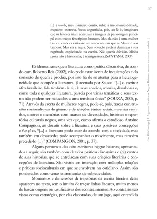 37
Ana
Rita
Santiago
[
I.
Algumas
Escritoras
Negras
Baianas:
entre
o
tornar-se
e
o
devir
]
[...] Tramela, meu primeiro conto, sobre a incomunicabilidade,
enquanto escrevia, ficava angustiada, pois, ao lê-lo, imaginava
que os leitores iriam construir a imagem da personagem princi-
pal com traços fenotípicos brancos. Mas ela não é uma mulher
branca, embora estivesse em ambiente, em que se ‘destina’ aos
brancos. Mas ela é negra. Sem solução, preferi demarcar a sua
negritude, explicitando na escrita. Não queria dúvidas. Minha
prosa não é historinha; é transgressora. (SANTANA, 2008)
Evidentemente que a literatura como prática discursiva, de acor-
do com Roberto Reis (2002), não pode estar isenta de inquietações e do
contexto de quem a produz, por isso há de se atentar para a heteroge-
neidade que compõe a literatura, já acenada por Souza: “[...] o escritor
afro-brasileiro fala também de si, de seus anseios, amores, dissabores e,
como toda e qualquer literatura, passeia por várias temáticas e seus tex-
tos não podem ser reduzidos a uma temática única” (SOUZA, 2005, p.
71). Através da escrita de mulheres negras, pode-se, pois, traçar constru-
ções socioculturais de gênero e de relações étnico-raciais, inventar mun-
dos, amores e memórias com marcas de diversidades, histórias e reper-
tórios culturais negros, uma vez que, como afirma o estudioso Antoine
Compagnon, ao discutir sobre a literatura e suas possíveis concepções
e funções, “[...] a literatura pode estar de acordo com a sociedade, mas
também em desacordo; pode acompanhar o movimento, mas também
precedê-lo [...]” (COMPANGON, 2001, p. 37).
Alguns percursos das oito escritoras negras baianas, apresenta-
dos a seguir, são também considerados práticas discursivas e (re) contos
de suas histórias, que se entrelaçam com suas criações literárias e con-
cepções de literatura. São vistos em interação com múltiplas relações
e práticas socioculturais em que se envolvem no cotidiano. Assim, são
ponderados como cenas entremeadas de subjetividades.
Momentos e dimensões de trajetórias da escrita literária delas
aparecem no texto, sem o intuito de traçar linhas lineares, muito menos
de buscar origens ou justificativas dos acontecimentos. Ao contrário, são
vistos como estratégias, por elas elaboradas, de um jogo, aqui entendido
 