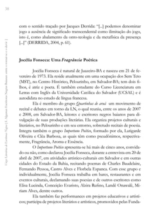 38
Vozes
Literárias
de
Escritoras
Negras
[
I.
Algumas
Escritoras
Negras
Baianas:
entre
o
tornar-se
e
o
devir
]
com o sentido traçado por Jacques Derrida: “[...] podemos denominar
jogo a ausência de significado transcendental como ilimitação do jogo,
isto é, como abalamento da onto-teologia e da metafísica da presença
[...]” (DERRIDA, 2004, p. 61).
Jocélia Fonseca: Uma Fragrância Poética
Jocélia Fonseca é natural de Juazeiro-BA e nasceu em 21 de fe-
vereiro de 1973. Ela reside atualmente em uma ocupação dos Sem Teto
(MST), no Centro Histórico, Pelourinho, em Salvador-BA; tem dois fi-
lhos, é atriz e poeta. É também estudante do Curso Licenciatura em
Letras com Inglês da Universidade Católica do Salvador (UCSAL) e é
autodidata no estudo de língua francesa.
Ela é membro do grupo Quartinhas de aruá ­um movimento de
recital e debates em torno da LN, o qual reuniu, entre os anos de 2007
e 2008, em Salvador-BA, leitores e escritores negros baianos para di-
vulgação de suas produções literárias. Ela organiza projetos culturais e
literários, no Pelourinho e em seu entorno, sobretudo recitais de poesia.
Integra também o grupo Importuno Poético, formado por ela, Lutigarde
Oliveira e Cléa Barbosa, as quais têm como pseudônimos, respectiva-
mente, Fragrância, Aroma e Essência.
O Importuno Poético apresenta-se há mais de cinco anos, convida-
do ou não, como declarou Jocélia Fonseca, durante a entrevista em 20 de
abril de 2007, em atividades artístico-culturais em Salvador e em outras
cidades do Estado da Bahia, recitando poemas de Charles Baudelaire,
Fernando Pessoa, Castro Alves e Florbela Espanca. Com esse grupo e
individualmente, Jocélia Fonseca trabalha em bares, restaurantes e em
eventos culturais, declamando suas poesias e de outros escritores como
Elisa Lucinda, Conceição Evaristo, Alzira Rufino, Landê Onawalê, Mi-
riam Alves, dentre outros.
Ela também faz performances em projetos educativos e artísti-
cos; participa de projetos literários e artísticos, promovidos pelas Funda-
 