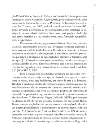 39
Ana
Rita
Santiago
[
I.
Algumas
Escritoras
Negras
Baianas:
entre
o
tornar-se
e
o
devir
]
ção Pedro Calmon, Fundação Cultural do Estado da Bahia e por outras
instituições, como Novembro Negro (2008), projeto desenvolvido pelas
Secretaria de Cultura e Secretaria de Promoção da Igualdade Racial; Ca-
ruru dos 7 poetas, em 2007, realizado anualmente em Cachoeira-BA,
como atividade profissional e, por conseguinte, como estratégia de di-
vulgação de seu trabalho artístico. Com essas participações, ela divulga
seus textos literários e o seu trabalho como atriz, formando seu público
leitor e expectador.
Produtoras culturais, segmentos midiáticos e literários, entretan-
to, pouco empreendem projetos que favoreçam conhecer escritoras e
atrizes com o perfil de Jocélia Fonseca. Para ela, esses não são os únicos,
também o movimento social negro não é um aliado, desejável por ela,
no que tange à divulgação de seus trabalhos artísticos e literários, uma
vez que “[...] O movimento negro é racionalista, por deixar à margem
de suas agendas as artes. Embora as brechas que a poesia encontra no
movimento negro hoje, esse não considera a arte como bandeira de lutas
[...]” (FONSECA, 2007).
Essa é apenas uma possibilidade de leitura das ações dos movi-
mentos sociais negros, haja vista que, no bojo de suas agendas, encon-
tram-se pautas, ainda que incipientes, em torno da arte e da literatura.
Divulgar a produção literária de escritores negros, mesmo que não tão
satisfatoriamente, têm-se constituído como um exercício coletivo e in-
dividual de militâncias em favor do trabalho poético, de memórias, da
dignidade de populações negras e da afirmação de repertórios culturais
afro-brasileiros. O Movimento Negro Unificado (MNU), por exemplo,
na década de 80, do século passado, publicou, em seu jornal Maioria
Falante, uma produção literária que promoveu a afirmação de identida-
des negras, possibilitando o conhecimento de autores negros e de seus
poemas. As Quartinhas de Aruá, os Blocos Afros, os CN são outros
exemplos relevantes de palavras negras cantadas e recitadas, ou seja, de
formação contemporânea de prosas e poéticas negras. Organizações so-
ciais negras, inclusive femininas negras, publicam em sites e blog, dados
 