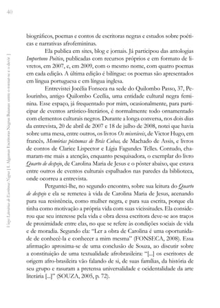 40
Vozes
Literárias
de
Escritoras
Negras
[
I.
Algumas
Escritoras
Negras
Baianas:
entre
o
tornar-se
e
o
devir
]
biográficos, poemas e contos de escritoras negras e estudos sobre poéti-
cas e narrativas afrofemininas.
Ela publica em sites, blog e jornais. Já participou das antologias
Importuno Poético, publicadas com recursos próprios e em formato de li-
vretos, em 2007, e, em 2009, com o mesmo nome, com quatro poemas
em cada edição. A última edição é bilíngue: os poemas são apresentados
em língua portuguesa e em língua inglesa.
Entrevistei Jocélia Fonseca na sede do Quilombo Passo, 37, Pe-
lourinho, antigo Quilombo Cecília, uma entidade cultural negra femi-
nina. Esse espaço, já frequentado por mim, ocasionalmente, para parti-
cipar de eventos artístico-literários, é normalmente todo ornamentado
com elementos culturais negros. Durante a longa conversa, nos dois dias
da entrevista, 20 de abril de 2007 e 18 de julho de 2008, notei que havia
sobre uma mesa, entre outros, os livros Os miseráveis, de Victor Hugo, em
francês, Memórias póstumas de Brás Cubas, de Machado de Assis, e livros
de contos de Clarice Lispector e Lígia Fagundes Telles. Contudo, cha-
maram-me mais a atenção, enquanto pesquisadora, o exemplar do livro
Quarto de despejo, de Carolina Maria de Jesus e o pôster abaixo, que estava
entre outros de eventos culturais espalhados nas paredes da biblioteca,
onde ocorreu a entrevista.
Perguntei-lhe, no segundo encontro, sobre sua leitura do Quarto
de despejo e ela se remeteu à vida de Carolina Maria de Jesus, acenando
para sua resistência, como mulher negra, e para sua escrita, porque ela
tinha como motivação a própria vida com suas vicissitudes. Ela conside-
rou que seu interesse pela vida e obra dessa escritora deve-se aos traços
de proximidade entre elas, no que se refere às condições sociais de vida
e de moradia. Segundo ela: “Ler a obra de Carolina é uma oportunida-
de de conhecê-la e conhecer a mim mesma” (FONSECA, 2008). Essa
afirmação aproxima-se de uma conclusão de Souza, ao discutir sobre
a constituição de uma textualidade afrobrasileira: “[...] os escritores de
origem afro-brasileira vão falando de si, de suas famílias, da história de
seu grupo e rasuram a pretensa universalidade e ocidentalidade da arte
literária [...]” (SOUZA, 2005, p. 72).
 