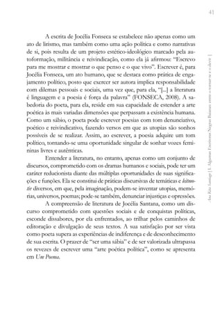 41
Ana
Rita
Santiago
[
I.
Algumas
Escritoras
Negras
Baianas:
entre
o
tornar-se
e
o
devir
]
A escrita de Jocélia Fonseca se estabelece não apenas como um
ato de lirismo, mas também como uma ação política e como narrativas
de si, pois resulta de um projeto estético-ideológico marcado pela au-
toformação, militância e reivindicação, como ela já afirmou: “Escrevo
para me mostrar e mostrar o que penso e o que vivo”. Escrever é, para
Jocélia Fonseca, um ato humano, que se destaca como prática de enga-
jamento político, posto que exercer ser autora implica responsabilidade
com dilemas pessoais e sociais, uma vez que, para ela, “[...] a literatura
é linguagem e a poesia é força da palavra” (FONSECA, 2008). A sa-
bedoria do poeta, para ela, reside em sua capacidade de estender a arte
poética às mais variadas dimensões que perpassam a existência humana.
Como um sábio, o poeta pode escrever poesias com tom denunciativo,
poético e reivindicativo, fazendo versos em que as utopias são sonhos
possíveis de se realizar. Assim, ao escrever, a poesia adquire um tom
político, tornando-se uma oportunidade singular de sonhar vozes femi-
ninas livres e autênticas.
Entender a literatura, no entanto, apenas como um conjunto de
discursos, comprometido com os dramas humanos e sociais, pode ter um
caráter reducionista diante das múltiplas oportunidades de suas significa-
ções e funções. Ela se constitui de práticas discursivas de temáticas e leitmo-
tiv diversos, em que, pela imaginação, podem-se inventar utopias, memó-
rias, universos, poemas; pode-se também, denunciar injustiças e opressões.
A compreensão de literatura de Jocélia Santana, como um dis-
curso comprometido com questões sociais e de conquistas políticas,
esconde dissabores, por ela enfrentados, ao trilhar pelos caminhos de
editoração e divulgação de seus textos. A sua satisfação por ser vista
como poeta supera as experiências de indiferença e de desconhecimento
de sua escrita. O prazer de “ser uma sábia” e de ser valorizada ultrapassa
os revezes de escrever uma “arte poética política”, como se apresenta
em Um Poema.
 