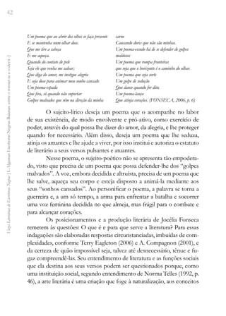 42
Vozes
Literárias
de
Escritoras
Negras
[
I.
Algumas
Escritoras
Negras
Baianas:
entre
o
tornar-se
e
o
devir
]
Um poema que ao abrir dos olhos se faça presente
E se mantenha num olhar doce.
Que me tire a cabeça
E me aqueça.
Quando do contato de pele
Seja ele que venha me salvar;
Que diga do amor, me instigue alegria
E seja dose para animar meu sonho cansado
Um poema-espada
Que fira, só quando não suportar
Golpes malvados que vêm na direção da minha
carne
Causando dores que não são minhas.
Um poema-escudo há de se defender de golpes
maldosos
Um poema que rompa fronteiras
que veja que o horizonte é o caminho do olhar.
Um poema que seja sorte
Um golpe de sedução
Que dance quando for dito.
Um poema-lança
Que atinja corações. (FONSECA, 2006, p. 6)
O sujeito-lírico deseja um poema que o acompanhe no labor
de sua existência, de modo envolvente e pró-ativo, como exercício de
poder, através do qual possa lhe dizer do amor, da alegria, e lhe proteger
quando for necessário. Além disso, deseja um poema que lhe seduza,
atinja os amantes e lhe ajude a viver, por isso institui e autoriza o estatuto
de literário a seus versos pulsantes e atuantes.
Nesse poema, o sujeito-poético não se apresenta tão empodera-
do, visto que precisa de um poema que possa defender-lhe dos “golpes
malvados”. A voz, embora decidida e altruísta, precisa de um poema que
lhe salve, aqueça seu corpo e esteja disposto a animá-la mediante aos
seus “sonhos cansados”. Ao personificar o poema, a palavra se torna a
guerreira e, a um só tempo, a arma para enfrentar a batalha e socorrer
uma voz feminina decidida no que almeja, mas frágil para o combate e
para alcançar corações.
Os posicionamentos e a produção literária de Jocélia Fonseca
remetem às questões: O que é e para que serve a literatura? Para essas
indagações são elaboradas respostas circunstanciadas, imbuídas de com-
plexidades, conforme Terry Eagleton (2006) e A. Compagnon (2001), e
da certeza de quão impossível seja, talvez até desnecessário, tênue e fu-
gaz compreendê-las. Seu entendimento de literatura e as funções sociais
que ela destina aos seus versos podem ser questionados porque, como
uma instituição social, segundo entendimento de Norma Telles (1992, p.
46), a arte literária é uma criação que foge à naturalização, aos conceitos
 
