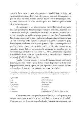 43
Ana
Rita
Santiago
[
I.
Algumas
Escritoras
Negras
Baianas:
entre
o
tornar-se
e
o
devir
]
e papéis fixos, uma vez que não permite essencializações e limites de
sua abrangência. Além disso, nela não existem traços de literariedade6
, já
que um texto se torna literário através de processos de recepção e im-
putações desse status. É nesse sentido que a arte literária é prática social
e formação discursiva.
A escrita, por si só, não assegura o caráter literário de um texto,
uma vez que critérios de canonização o elegem como tal. Ademais, me-
canismos de produção, reprodução, circulação e consumo, associados às
outras estratégias de legitimação, que garantem suas funções consolida-
das, dentre outros, pela crítica e pelo mercado editorial, se incumbem de
atribuir o status de texto literário. Além disso, há uma considerável gama
de definições, ainda que insuficientes para dar conta das complexidades
que lhe cercam, e para proporcionar outras condizentes com os apelos
e desafios atuais. Talvez, por ora, tenha apenas de ser simples, sem ser
reducionista, e afirmar com Luis Cuti: “[...] Afinal, a literatura é a grande
possibilidade de se estar no lugar do outro e aprender-lhe a dimensão
humana [...]” (CUTI, 2002, p. 23).
Jocélia Fonseca, ao criar o poema Urgência poética, dá um lugar à
literatura, que não é mais aquele da luta social, do protesto e da reversão
de papéis sociais, mas é aquele em que é possível ousar desejos de uma
estética digna de encanto, de reconhecimento e circulação.
6
Literariedade foi entendida pelos formalistas russos como as especificidades de um texto, que asseguravam a
mensagem verbal tornar-se uma obra de arte; hoje está muito contestada a sua pertinência por especialistas.
A poesia urge
Surge
E entre nós
Se faz presente...
E nos convida
A viagem
A lembrança
Dos sentidos...
E pede a permissão
A um novo olhar
Ao horizonte
De condução
Ao amor
E a liberdade. (FONSECA, 2006, p. 12)
Circunscreve-se uma poesia personificada, a qual aparece para
reestabelecer e nos conduzir pelos caminhos do amor e da liberdade.
Mais uma vez, ela é pró-ativa, ganha feição humana, caracterizada pela
 