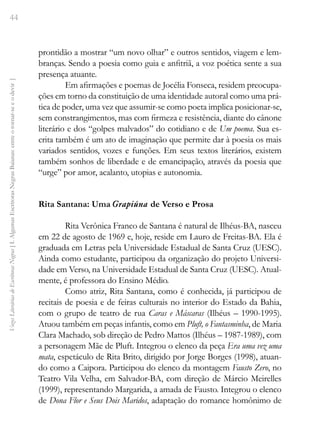44
Vozes
Literárias
de
Escritoras
Negras
[
I.
Algumas
Escritoras
Negras
Baianas:
entre
o
tornar-se
e
o
devir
]
prontidão a mostrar “um novo olhar” e outros sentidos, viagem e lem-
branças. Sendo a poesia como guia e anfitriã, a voz poética sente a sua
presença atuante.
Em afirmações e poemas de Jocélia Fonseca, residem preocupa-
ções em torno da constituição de uma identidade autoral como uma prá-
tica de poder, uma vez que assumir-se como poeta implica posicionar-se,
sem constrangimentos, mas com firmeza e resistência, diante do cânone
literário e dos “golpes malvados” do cotidiano e de Um poema. Sua es-
crita também é um ato de imaginação que permite dar à poesia os mais
variados sentidos, vozes e funções. Em seus textos literários, existem
também sonhos de liberdade e de emancipação, através da poesia que
“urge” por amor, acalanto, utopias e autonomia.
Rita Santana: Uma Grapiúna de Verso e Prosa
Rita Verônica Franco de Santana é natural de Ilhéus-BA, nasceu
em 22 de agosto de 1969 e, hoje, reside em Lauro de Freitas-BA. Ela é
graduada em Letras pela Universidade Estadual de Santa Cruz (UESC).
Ainda como estudante, participou da organização do projeto Universi-
dade em Verso, na Universidade Estadual de Santa Cruz (UESC). Atual-
mente, é professora do Ensino Médio.
Como atriz, Rita Santana, como é conhecida, já participou de
recitais de poesia e de feiras culturais no interior do Estado da Bahia,
com o grupo de teatro de rua Caras e Máscaras (Ilhéus – 1990-1995).
Atuou também em peças infantis, como em Pluft, o Fantasminha, de Maria
Clara Machado, sob direção de Pedro Mattos (Ilhéus – 1987-1989), com
a personagem Mãe de Pluft. Integrou o elenco da peça Era uma vez uma
mata, espetáculo de Rita Brito, dirigido por Jorge Borges (1998), atuan-
do como a Caipora. Participou do elenco da montagem Fausto Zero, no
Teatro Vila Velha, em Salvador-BA, com direção de Márcio Meirelles
(1999), representando Margarida, a amada de Fausto. Integrou o elenco
de Dona Flor e Seus Dois Maridos, adaptação do romance homônimo de
 