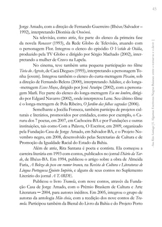45
Ana
Rita
Santiago
[
I.
Algumas
Escritoras
Negras
Baianas:
entre
o
tornar-se
e
o
devir
]
Jorge Amado, com a direção de Fernando Guerreiro (Ilhéus/Salvador –
1992), interpretando Dionísia de Ossóssi.
Na televisão, como atriz, fez parte do elenco da primeira fase
da novela Renascer (1993), da Rede Globo de Televisão, atuando com
o personagem Flor. Integrou o elenco do episódio O Vestido de Otália,
produzido pela TV Globo e dirigido por Sérgio Machado (2002), inter-
pretando a mulher de Cravo na Lapela.
No cinema, teve também uma pequena participação no filme
Tieta do Agreste, de Cacá Diegues (1995), interpretando a personagem To-
nha (jovem). Integrou também o elenco do curta-metragem Pixaim, sob
a direção de Fernando Belens (2000), interpretando Adalice, e do longa-
-metragem Esses Moços, dirigido por José Araripe (2002), com a persona-
gem Marli. Fez parte do elenco do longa-metragem Eu me lembro, dirigi-
do por Edgard Navarro (2002), onde interpretou Lene. Seu último filme
é o longa-metragem de Pola Ribeiro, O Jardim das folhas sagradas (2006).
Semelhante a Jocélia Fonseca, também participa de projetos cul-
turais e literários, promovidos por entidades, como por exemplo, o Ca-
ruru dos 7 poetas, em 2007, em Cachoeira-BA e por Fundações e outras
instituições, tais como Com a Palavra, O Escritor, em 2009, organizado
pela Fundação Casa de Jorge Amado, em Salvador-BA, e o Projeto No-
vembro negro, em 2008, desenvolvido pelas Secretarias de Cultura e de
Promoção da Igualdade Racial do Estado da Bahia.
Além de atriz, Rita Santana é poeta e contista. Ela começou a
carreira literária em 1993 com contos, publicados no jornal Diário da Tar-
de, de Ilhéus-BA. Em 1994, publicou o artigo sobre a obra de Almeida
Faria, A Beleza do peso em rumor branco, na Revista de Cultura e Literaturas de
Língua Portuguesa Quinto Império, e alguns de seus contos no Suplemento
Literário do jornal A TARDE.
Publicou o livro Tramela, com nove contos, através da Funda-
ção Casa de Jorge Amado, com o Prêmio Braskem de Cultura e Arte
Literatura ─ 2004, para autores inéditos. Em 2005, integrou o grupo de
autoras da antologia Mão cheia, com a reedição dos nove contos de Tra-
mela. Participou também da Bienal do Livro da Bahia e do Projeto Porto
 