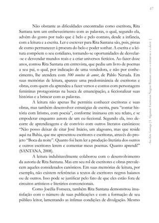 47
Ana
Rita
Santiago
[
I.
Algumas
Escritoras
Negras
Baianas:
entre
o
tornar-se
e
o
devir
]
Não obstante as dificuldades encontradas como escritora, Rita
Santana tem um embevecimento com as palavras, o qual, segundo ela,
advém do gosto por tudo que é belo e pelo contato, desde a infância,
com a leitura e a escrita. Ler e escrever para Rita Santana são, pois, pistas
de como permanecer à procura do belo e poder sonhar. A escrita e a lei-
tura compõem o seu cotidiano, tornando-se oportunidades de desvelar-
-se e desvendar mundos reais e a criar universos fictícios. Ao fazer doze
anos, contou Rita Santana em entrevista, que pediu um livro de poemas
a seu pai, o qual, por indicação de uma vendedora, e não por conhe-
cimento, lhe atendera com 100 sonetos de amor, de Pablo Neruda. Em
suas memórias de leitura, aparece uma predominância de escritoras e
obras, com quem ela aprendeu a fazer versos e contos com personagens
femininas protagonistas na busca de emancipação, a ficcionalizar suas
histórias e a brincar com as palavras.
A leitura não apenas lhe permitiu conhecer escritoras e suas
obras, mas também desenvolver estratégias de escrita, para “contar his-
tória com lirismo, com poesia”, conforme insinuou em seu relato, e se
empoderar enquanto autora de um eu-ficcional. Segundo ela, isso de-
corre de aprendizagens e de convívio com outros literatos canônicos:
“Não posso deixar de citar José Inácio, um alagoano, mas que reside
aqui na Bahia, que me apresentou escritores e escritoras, através do pro-
jeto “Boca da noite”. Quanto foi bem ler a produção literária dos outros
e outros escritores lerem e comentar meus poemas. Quanto aprendi!”
(SANTANA, 2008).
A leitura indubitavelmente colaborou com o desenvolvimento
da autoria de Rita Santana. Mas em seu rol de escritores e obras prevale-
cem aqueles considerados canônicos. Em suas memórias de leitura, por
exemplo, não existem referências a textos de escritores negros baianos
ou de outros. Isso pode se justificar pelo fato de que eles estão fora de
circuitos artísticos e literários convencionais.
Como Jocélia Fonseca, também Rita Santana demonstrou insa-
tisfação com o número de suas publicações e com a formação de seu
público leitor, lamentando as ínfimas condições de divulgação. Mesmo
 