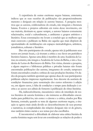 49
Ana
Rita
Santiago
[
I.
Algumas
Escritoras
Negras
Baianas:
entre
o
tornar-se
e
o
devir
]
A experiência de outras escritoras negras baianas, entretanto,
indicou que as suas ocasiões de publicações são proporcionalmente
menores e desiguais em relação às autoras brancas. A pesquisa mos-
trou que as autoras, colaboradoras do estudo, não integram a literatura
baiana. Eventos e projetos editoriais em torno desse movimento, em
sua maioria, destinam-se, quase sempre, a autores baianos comumente
relacionados, social e culturalmente, a ambientes e grupos artísticos e
literários. Essas constatações me levam a concluir que as mulheres que
mais escrevem e publicam na Bahia são aquelas que mais dispõem de
oportunidades de mobilizações em espaços mercadológicos, artísticos,
jornalísticos, culturais e literários.
Das oito participantes do estudo, apenas três já publicaram seus
textos em jornais locais, e já tiveram a crítica a seu favor em periódicos
literários baianos. Apenas uma delas é membro de uma Academia de Le-
tras; no entanto, não integra a Academia de Letras da Bahia, e sim a Aca-
demia de Letras do Recôncavo da Bahia. Em visitas, durante a pesquisa,
a alguns arquivos e bibliotecas públicas e privadas baianas não foram
encontradas publicações das autoras, integrantes do estudo, tampouco
foram encontrados estudos e críticas de suas produções literárias. Os da-
dos da pesquisa também apontam que apenas duas de suas participantes
publicam edições impressas regularmente. Isso decorre da ausência de
condições financeiras para sustentação dos custos referentes à edição
ou, em alguns casos, à falta de condições e tempo para dedicação à es-
crita e ao acesso aos editais de fomento à publicação de obras literárias.
Há, indiscutivelmente, mecanismos vários de interdição de tex-
tos literários de autoria feminina e são inúmeras as dificuldades encon-
tradas para publicá-los, tais como: o cânone e a crítica, citados por Rita
Santana, contudo, quando se trata de algumas escritoras negras, a situ-
ação se agrava mais ainda devido ao desconhecimento de seus poemas
e narrativas, às complexidades das relações desiguais não só de gênero,
mas também étnico-raciais e aos temas por elas escolhidos.
É incontestável a dificuldade de elaborar uma crítica literária da
escrita feminina negra sem levar em consideração as relações de poder e
 