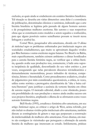 50
Vozes
Literárias
de
Escritoras
Negras
[
I.
Algumas
Escritoras
Negras
Baianas:
entre
o
tornar-se
e
o
devir
]
exclusão, as quais ainda se estabelecem em cenários literários brasileiros.
Tal situação se desenha em várias dimensões: uma delas é a constância
de publicações, denominadas clássicas e canônicas, indicando que a arte
literária brasileira se legitima pelo passado de alguns homens autores
e de pouquíssimas mulheres escritoras. São autores e suas respectivas
obras que se constituem como modelos a serem seguidos e conhecidos,
para que alguns possíveis outros semelhantes possam se inserir nessa
linhagem e usufruí-las.
Cornel West, pesquisador afro-americano, aborda em O dilema
do intelectual negro os problemas enfrentados por intelectuais negros em
sociedades estadudinenses, que muito se aproximam daqueles vividos
por Rita Santana e outras escritoras negras baianas. No Brasil e na Bahia,
mais especificamente, também existem ambientes e climas hostilizados
para a autoria literária feminina negra, ao verificar que a crítica literá-
ria, quando avalia suas produções traz, comumente, à baila uma supos-
ta incipiência de qualidade, desconfiando do seu valor estético e, por
vezes, assegurando que nelas prevalecem discursos reivindicatórios e
demasiadamente memorialistas, pouco imbuídos de técnicas, compe-
tências, lirismo e literariedade. Como procedimentos avaliativos, eivados
de julgamentos por mim considerados questionáveis, a crítica, às vezes,
utiliza como retórica a prerrogativa classificatória da “alta e baixa cul-
tura/literatura” para justificar a ausência da vertente literária em obras
de autoras negras. O mercado editorial, aliado a esse obstáculo, pouco
cria possibilidades de suas produções e menos ainda credita sucesso em
seus projetos literários, ampliando o dilema de se afirmarem como vozes
autorais femininas negras.
Bell Hooks (1995), estudiosa e feminista afro-americana, em seu
artigo Intelectuais negras, ao criticar o artigo de West, acima referido, por
não incluir os dramas vividos pelas intelectuais afro-americanas, também
discute as contingências de gênero e raça que perpassam a construção
da intelectualidade de mulheres afro-americanas. Esses dramas, em mui-
to são contíguos às vicissitudes que perseguem a afirmação da autoria
literária de mulheres que interessam ao estudo. Infelizmente, práticas
 