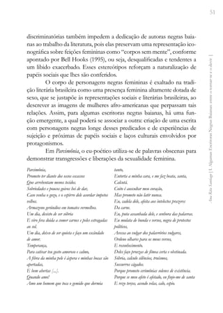 51
Ana
Rita
Santiago
[
I.
Algumas
Escritoras
Negras
Baianas:
entre
o
tornar-se
e
o
devir
]
discriminatórias também impedem a dedicação de autoras negras baia-
nas ao trabalho da literatura, pois elas preservam uma representação ico-
nográfica sobre feições femininas como “corpos sem mente”, conforme
apontado por Bell Hooks (1995), ou seja, desqualificadas e tendentes a
um libido exacerbado. Esses estereótipos reforçam a naturalização de
papéis sociais que lhes são conferidos.
O corpo de personagens negras femininas é exaltado na tradi-
ção literária brasileira como uma presença feminina altamente dotada de
sexo, que se justapõe às representações sociais e literárias brasileiras, ao
descrever as imagens de mulheres afro-americanas que perpassam tais
relações. Assim, para algumas escritoras negras baianas, há uma fun-
ção emergente, a qual poderá se associar a outra: criação de uma escrita
com personagens negras longe desses predicados e de experiências de
sujeição e próximas de papéis sociais e laços culturais envolvidos por
protagonismos.
Em Parcimônia, o eu-poético utiliza-se de palavras obscenas para
demonstrar transgressões e liberações da sexualidade feminina.
Parcimônia,
Prometo ter diante dos ossos escassos
Que arrebentam menos tecidos.
Sobriedades e poucos goivos hei de dar,
Caso venha o gozo, e o espirro dele acordar ímpetos
velhos.
Armazeno gerúndios em tomates vermelhos.
Um dia, desisto de ser sóbria
E viro fera doida a comer carnes e peles estragadas
ao sol.
Um dia, deixo de ser quieta e faço um escândalo
de amor.
Temperança,
Para cativar teu gosto amoroso e calmo,
A fibra da minha pele é áspera e minhas bocas são
apertadas,
E bem abertas [...].
Quando amo!
Amo um homem que toca o gemido que dormia
tanto,
Entorta a minha cara, e me faz beata, santa,
Calcutá.
Coito é auscultar meu coração,
Mas prometo não latir nunca.
Eu, cadela dele, afeita aos intelectos prazeres
Da carne.
Eu, puta assanhada dele, e senhora das palavras.
Eu mulata de bunda e versos, negra de protestos
políticos,
Avessa ao vulgar dos palavrórios vulgares,
Ordeno olhares para os meus versos,
E reconhecimento.
Deles faço proezas de fêmea certa e obstinada.
Sóbria, calculo silêncios, truísmos,
Sussurros cágados.
Porque prometo cerimônias solenes de existência.
Porque se meu afeto é afetado, eu finjo-me de santa
E rezo terços, acendo velas, calo, espio.
 