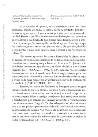 52
Vozes
Literárias
de
Escritoras
Negras
[
I.
Algumas
Escritoras
Negras
Baianas:
entre
o
tornar-se
e
o
devir
]
Aceito, compadeço-se, apiedo-me, lambo-me.
E oferto-me apascentada ao deus do meu desejo,
De joelhos, tácita.
Arrebanhada nas cercas do cio. (SANTANA,
2006, p. 87-88)
A voz poética do poema, ao se apresentar como uma “puta
assanhada; mulata de bunda e versos, negra de protestos políticos”,
de modo algum quer reforçar estereótipos tais quais os tensionados
por Bell Hooks e por Rita Santana em suas declarações. Ao contrário,
quer salientar a sua liberdade para buscar seus desejos, afetos e amo-
res sem preocupações com aquilo que lhe designam. As imagens, que
lhe conferem, pouco importam: puta ou santa, ela quer sim, decidida
e livremente, realizar seus desejos, viver o prazer e ser “senhora das
palavras”.
Nos versos, aparecem fios de suas identidades de gênero e étni-
co-raciais entrelaçados de exercícios de poder, demonstrando resistên-
cias relacionadas com aquilo que Foucault chamou de “[...] insurreição
de saberes dominados, que são os conteúdos históricos e os saberes
ingênuos [...]” (FOUCAULT, 1982, p. 170). Para ele, “[...] os saberes
dominados são estes blocos de saber histórico que estavam presentes
e mascarados no interior dos conjuntos funcionais e sistemáticos e que
a crítica pode fazer reaparecer, evidentemente através do instrumento
de erudição [...]” (FOUCAULT, 1982, p. 170).
Decerto, os versos de Parcimônia se insurgem contra imagens
presentes na historiografia literária, quando a figura feminina negra apa-
rece descrita com traços subservientes e de objeto sexual ou apenas pe-
los seus aspectos físicos e serviços domésticos. Para tanto, a voz poética
é caracterizada por palavras que sugerem devassidão e voluptuosidade
para afirmar-se como “negra” e “senhora das palavras”, dona de sua es-
crita e de seu prazer, aproximando-se daquilo que Foucault denominou
de insurreição de saberes: “[...] trata-se da insurreição dos saberes, não
tanto contra os conteúdos, os métodos e os conceitos de uma ciência,
mas de uma insurreição dos saberes antes de tudo contra os efeitos de
poder centralizadores [...]” (FOUCAULT, 1982, p. 171).
 