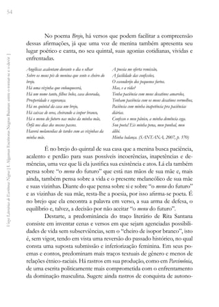 54
Vozes
Literárias
de
Escritoras
Negras
[
I.
Algumas
Escritoras
Negras
Baianas:
entre
o
tornar-se
e
o
devir
]
No poema Brejo, há versos que podem facilitar a compreensão
dessas afirmações, já que uma voz de menina também apresenta seu
lugar poético e canta, no seu quintal, suas agonias cotidianas, vividas e
enfrentadas.
Angélicas acalentam durante o dia o olhar
Sobre os meus pés de menina que sente o cheiro do
brejo.
Há uma vizinha que enlouquecerá,
Há um nome tanto, filhos belos, casa decorada,
Prosperidade e segurança.
Há no quintal da casa um brejo,
Há caixas de ovos, cheirando a isopor branco,
Há o menu do futuro nas mãos da minha mãe,
Órfã nos dias dos nossos passos.
Haverá melancolias de tardes com as vizinhas da
minha mãe.
A poesia me oferta remissão,
A facilidade das confissões,
O esconderijo dos pequenos furtos.
Mas, e a vida?
Tenha paciência com meus desatinos amarelos,
Tenham paciência com os meus desatinos vermelhos,
Paciência com minha inapetência pra paciências
diárias.
Confesso o meu pânico, a minha demência cega.
Sou poeta! Eis minha pena, meu punhal, meu
álibi.
Minha balança. (SANTANA, 2007, p. 370)
É no brejo do quintal de sua casa que a menina busca paciência,
acalento e perdão para suas possíveis incoerências, inapetências e de-
mências, uma vez que lá ela justifica sua existência e atos. Lá ela também
pensa sobre “o menu do futuro” que está nas mãos de sua mãe e, mais
ainda, também pensa sobre a vida e o presente melancólico de sua mãe
e suas vizinhas. Diante do que pensa sobre si e sobre “o menu do futuro”
e as vizinhas de sua mãe, resta-lhe a poesia, por isso afirma-se poeta. É
no brejo que ela encontra a palavra em verso, a sua arma de defesa, o
equilíbrio e, talvez, a decisão por não aceitar “o menu do futuro”.
Destarte, a predominância do traço literário de Rita Santana
consiste em inventar cenas e versos em que sejam agenciadas possibili-
dades de vida sem subserviências, sem o “cheiro de isopor branco”, isto
é, sem vigor, tendo em vista uma reversão do passado histórico, no qual
consta uma suposta submissão e inferiorização feminina. Em seus po-
emas e contos, predominam mais traços textuais de gênero e menos de
relações étnico-raciais. Há rastros em sua produção, como em Parcimônia,
de uma escrita politicamente mais comprometida com o enfrentamento
da dominação masculina. Sugere ainda rastros de conquista de autono-
 