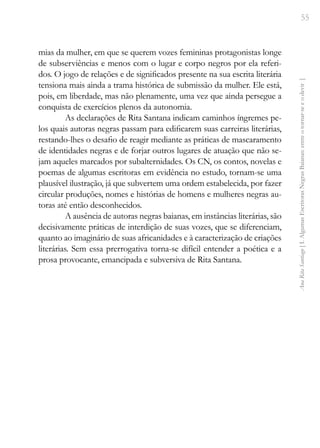55
Ana
Rita
Santiago
[
I.
Algumas
Escritoras
Negras
Baianas:
entre
o
tornar-se
e
o
devir
]
mias da mulher, em que se querem vozes femininas protagonistas longe
de subserviências e menos com o lugar e corpo negros por ela referi-
dos. O jogo de relações e de significados presente na sua escrita literária
tensiona mais ainda a trama histórica de submissão da mulher. Ele está,
pois, em liberdade, mas não plenamente, uma vez que ainda persegue a
conquista de exercícios plenos da autonomia.
As declarações de Rita Santana indicam caminhos íngremes pe-
los quais autoras negras passam para edificarem suas carreiras literárias,
restando-lhes o desafio de reagir mediante as práticas de mascaramento
de identidades negras e de forjar outros lugares de atuação que não se-
jam aqueles marcados por subalternidades. Os CN, os contos, novelas e
poemas de algumas escritoras em evidência no estudo, tornam-se uma
plausível ilustração, já que subvertem uma ordem estabelecida, por fazer
circular produções, nomes e histórias de homens e mulheres negras au-
toras até então desconhecidos.
A ausência de autoras negras baianas, em instâncias literárias, são
decisivamente práticas de interdição de suas vozes, que se diferenciam,
quanto ao imaginário de suas africanidades e à caracterização de criações
literárias. Sem essa prerrogativa torna-se difícil entender a poética e a
prosa provocante, emancipada e subversiva de Rita Santana.
 