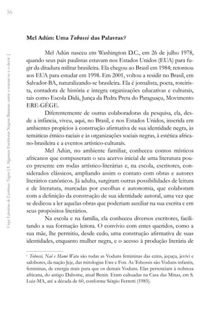56
Vozes
Literárias
de
Escritoras
Negras
[
I.
Algumas
Escritoras
Negras
Baianas:
entre
o
tornar-se
e
o
devir
]
Mel Adún: Uma Tobossi das Palavras9
Mel Adún nasceu em Washington D.C., em 26 de julho 1978,
quando seus pais paulistas estavam nos Estados Unidos (EUA) para fu-
gir da ditadura militar brasileira. Ela chegou ao Brasil em 1984; retornou
aos EUA para estudar em 1998. Em 2001, voltou a residir no Brasil, em
Salvador-BA, naturalizando-se brasileira. Ela é jornalista, poeta, roteiris-
ta, contadora de história e integra organizações educativas e culturais,
tais como Escola Didá, Junça da Pedra Preta do Paraguaçu, Movimento
ERE-GÊGE.
Diferentemente de outras colaboradoras da pesquisa, ela, des-
de a infância, viveu, aqui, no Brasil, e nos Estados Unidos, inserida em
ambientes propícios à construção afirmativa de sua identidade negra, às
temáticas étnico-raciais e às organizações sociais negras, à estética africa-
no-brasileira e a eventos artístico-culturais.
Mel Adún, no ambiente familiar, conheceu contos místicos
africanos que compuseram o seu acervo inicial de uma literatura pou-
co presente em rodas artístico-literárias e, na escola, escritores, con-
siderados clássicos, ampliando assim o contato com obras e autores
literários canônicos. Já adulta, surgiram outras possibilidades de leitura
e de literatura, marcadas por escolhas e autonomia, que colaboram
com a definição da construção de sua identidade autoral, uma vez que
se dedicou a ler aquelas obras que poderiam auxiliar na sua escrita e em
seus propósitos literários.
Na escola e na família, ela conheceu diversos escritores, facili-
tando a sua formação leitora. O convívio com entes queridos, como a
sua mãe, lhe permitiu, desde cedo, uma construção afirmativa de suas
identidades, enquanto mulher negra, e o acesso à produção literária de
9
Tobossi, Naê e Mami Wata são todas as Voduns femininas das ezins, jeçuçu, jevivi e
salobores, da nação Jeje, das mitologias Ewe e Fon. As Tobossis são Voduns infantis,
femininas, de energia mais pura que os demais Voduns. Elas pertenciam à nobreza
africana, do antigo Dahome, atual Benin. Eram cultuadas na Casa das Minas, em S.
Luiz-MA, até a década de 60, conforme Sérgio Ferretti (1985).
 