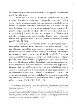 57
Ana
Rita
Santiago
[
I.
Algumas
Escritoras
Negras
Baianas:
entre
o
tornar-se
e
o
devir
]
escritores afro-americanos e afro-brasileiros, a exemplo de Elisa Lucinda
e José Carlos Limeira10
.
Assim, não só a escola e a família se desenham como pólos de
formação de sua literatura e de suas opiniões sobre a vida, mas também
outras relações e experiências, tal como ela declarou, se estabelecem no
cenário de tornar-se escritora de uma literatura a qual almeja que seja
preta. Explicitamente, em seus contos e poemas, aparecem marcas de
gênero e raça11
. Segundo ela, “[...] Tudo isso na questão racial, que é
fundamental [...]. A minha literatura será sempre preta. Tudo ao meu
redor foi preto, por isso até quando não falo de raça, é sobre raça, sobre
vida de preto que estou falando. Isso não pode fugir ou faltar na minha
poesia” (ADÚN, 2008).
Do seu lugar de acolhimento, confronto e abrangência de prá-
ticas sociais e culturais, ela se construiu como mulher negra e conhe-
ceu a literatura preta. Com essas e outras referências, ela se inseriu nas
tramas das relações étnico-raciais e aprendeu a enfrentar a trivialização
do racismo no Brasil, a que se refere Carlos Moore (2007). Pela esteira
das desigualdades sociais, que não são poucas, justificam-se as condições
precárias e desumanas de vida, a que populações negras ainda se subme-
tem hoje, velando as armadilhas da violência racial que perpassam as re-
lações interpessoais e as circunstâncias de existência dessas populações.
Isso desemboca na indiferença mediante aos atos individuais e institu-
cionais de racismo, através de subestimação de ações preconceituosas e
discriminatórias, como instigou Moore: “A banalização do racismo visa
a criar a impressão de que “tudo anda bem” na sociedade, imprimindo
um caráter banal às distorções socioeconômicas entre as populações de
diferentes raças [...]” (MOORE, 2007, p. 29).
10
É um escritor negro, baiano, que, desde a década de 80, escreve, publica poemas, contos e crônicas, no Brasil
e no exterior e participa dos CN, por quem essa autora declara ter uma profunda relação de afetividade e de
cumplicidade com a escrita.
11
No estudo, o termo raça, em hipótese alguma, é utilizado como referência biológica, fazendo alusão às
características genéticas, semelhantes ou diferentes, pois não está fundamentado em teorias racialistas. Raça aqui
é entendida como uma concepção que se elabora por meio dos aspectos sócio-histórico-político-culturais e das
diversas e efetivas relações que se travam entre os grupos que compõem uma sociedade, de acordo com, dentre
outros, GOMES (1995), D’ADESKY (2001), HOFBAUER (2003).
 
