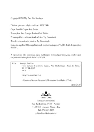 Copyrigth©2012 by Ana Rita Santiago
Direitos para esta edição cedidos à EDUFRB
Capa: Ronaldo Crispim Sena Barros
Ilustração e foto de capa: Luciene Costa Ribeiro
Projeto gráfico e editoração eletrônica: Tag Comunicação
Revisão, normatização técnica: Tag Comunicação
Depósito legal na Biblioteca Nacional, conforme decreto nº 1.825, de 20 de dezembro
de 1907.
A reprodução não-autorizada desta publicação, por qualquer meio, seja total ou par-
cial, constitui violação da Lei nº 9.610/98.
S235v Santiago, Ana Rita
Vozes literárias de escritoras negras / Ana Rita Santiago. – Cruz das Almas/
BA : UFRB, 2012.
260 p.
ISBN 978-85-61346-35-5.
1. Escritoras Negras - literatura 2. Memórias e identidades. I. Título.
CDD 869.09
Campus Universitário
Rua Rui Barbosa, nº 710 – Centro
44380-000 Cruz das Almas – BA
Tel.: (75)3621-1293
gabi.editora@ufrb.edu.br
 