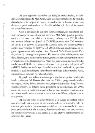 58
Vozes
Literárias
de
Escritoras
Negras
[
I.
Algumas
Escritoras
Negras
Baianas:
entre
o
tornar-se
e
o
devir
]
As contingências, advindas das relações étnico-raciais, associa-
das às experiências de Mel Adún, além de suas percepções de mundo,
das relações e da própria literatura, possivelmente facilitaram a sua visão
diante das práticas de racismo no Brasil e a elaboração de posicionamen-
tos de enfrentamento.
Com a projeção de também fazer acontecer, no panorama lite-
rário, novos projetos e discursos literários, Mel Adún produz poemas,
contos e roteiros, e os publica em jornais, em blog e nos CN. Já publi-
cou contos infantis no jornal A TARDE; poemas nos CN, volumes
29 (2006) e 31 (2008); na edição de Cadernos negros, três décadas (2008) e
contos nos volumes 30 (2007) e 32 (2009). Ela tem atualmente, os se-
guintes projetos de editoração, o livro Contos de Mel – Contos infantis. Para
ela, esse é “[...] um grande projeto. São contos sobre orixás, sobre len-
das africanas, mas com outros nomes, para acolher e atingir também os
evangélicos com a literatura preta. Além dos livros, são quatro contos, há
também um CD. São os contos musicados. É um grande e belo projeto!”
(ADÚN, 2008) e o Kalila, que é também um livro dedicado ao público
infantil, o qual, inicialmente será editado em blog e já há o roteiro Kalila,
em animação, também por ela elaborado.
Segundo seu relato, motivada pela temática e pelos estudos da
intelectual negra Bell Hooks, ela criou, em 2009, o programa de mulhe-
res negras, on-line, Tobossi, virando a mesa, disponível no site <http//www.
youtube.com.br>. O roteiro desse programa se desenvolveu, em 2009,
com entrevistas a mulheres negras sobre as mais variadas temáticas, en-
tre outras, saúde, artes, segurança, literatura, sexualidade, religião, educa-
ção, política.
Apesar de todos os seus projetos, Mel Adún, ao refletir sobre
os entraves de sua inserção na literatura brasileira, promovidos pelo ra-
cismo e pelo sexismo, se mostrou insatisfeita com o rumo da literatura
preta produzida por ela e outros, demonstrando não ter tanta certeza
de condições favoráveis a sua escrita e de seu efetivo pertencimento ao
universo das Letras.
 
