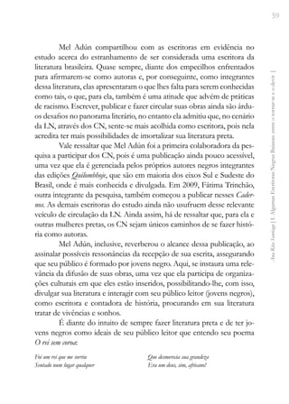 59
Ana
Rita
Santiago
[
I.
Algumas
Escritoras
Negras
Baianas:
entre
o
tornar-se
e
o
devir
]
Mel Adún compartilhou com as escritoras em evidência no
estudo acerca do estranhamento de ser considerada uma escritora da
literatura brasileira. Quase sempre, diante dos empecilhos enfrentados
para afirmarem-se como autoras e, por conseguinte, como integrantes
dessa literatura, elas apresentaram o que lhes falta para serem conhecidas
como tais, o que, para ela, também é uma atitude que advém de práticas
de racismo. Escrever, publicar e fazer circular suas obras ainda são árdu-
os desafios no panorama literário, no entanto ela admitiu que, no cenário
da LN, através dos CN, sente-se mais acolhida como escritora, pois nela
acredita ter mais possibilidades de imortalizar sua literatura preta.
Vale ressaltar que Mel Adún foi a primeira colaboradora da pes-
quisa a participar dos CN, pois é uma publicação ainda pouco acessível,
uma vez que ela é gerenciada pelos próprios autores negros integrantes
das edições Quilombhoje, que são em maioria dos eixos Sul e Sudeste do
Brasil, onde é mais conhecida e divulgada. Em 2009, Fátima Trinchão,
outra integrante da pesquisa, também começou a publicar nesses Cader-
nos. As demais escritoras do estudo ainda não usufruem desse relevante
veículo de circulação da LN. Ainda assim, há de ressaltar que, para ela e
outras mulheres pretas, os CN sejam únicos caminhos de se fazer histó-
ria como autoras.
Mel Adún, inclusive, reverberou o alcance dessa publicação, ao
assinalar possíveis ressonâncias da recepção de sua escrita, assegurando
que seu público é formado por jovens negro. Aqui, se instaura uma rele-
vância da difusão de suas obras, uma vez que ela participa de organiza-
ções culturais em que eles estão inseridos, possibilitando-lhe, com isso,
divulgar sua literatura e interagir com seu público leitor (jovens negros),
como escritora e contadora de história, procurando em sua literatura
tratar de vivências e sonhos.
É diante do intuito de sempre fazer literatura preta e de ter jo-
vens negros como ideais de seu público leitor que entendo seu poema
O rei sem coroa:
Foi um rei que me sorriu
Sentado num lugar qualquer
Que desmerecia sua grandeza
Era um deus, sim, africano!
 