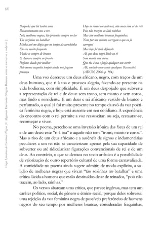 60
Vozes
Literárias
de
Escritoras
Negras
[
I.
Algumas
Escritoras
Negras
Baianas:
entre
o
tornar-se
e
o
devir
]
Daqueles que há tantos anos
Desacostumamo-nos a ver.
Nós, mulheres negras, tão presentes sempre no lar
Tão sozinhas no batalhar
Minha avó me dizia que no tempo da carochinha
Ele era muito frequente
Vestia-se sempre de branco
E cheirava sempre ao pranto
Perfume doado por mulher
Pelo menos naqueles tempos ainda nos faziam
presença
Hoje os vemos em centenas, não mais com ar de reis
Pois não trazem ao lado rainhas
Mas sim mulheres brancas fraquinhas.
Nem por um minuto carregam o que eu já
carreguei
Mas hoje foi tudo diferente
Ai, que deus negro lindo eu vi
Sem manto sem coroa
Que ria à toa e fazia qualquer um sorrir
Ali, sentado num canto qualquer. Ressuscitei.
(ADÚN, 2006, p. 184)
Uma voz descreve um deus africano, negro, com traços de um
deus humano, que ri à toa e provoca alegria, fazendo-se presente na
vida hodierna, com simplicidade. É um deus despojado que subverte
a representação de rei e de deus: sem trono, sem manto e sem coroa,
mas lindo e sorridente. É um deus e rei africano, vestido de branco e
perfumado, o qual já foi muito presente no tempo da avó da voz poéti-
ca feminina negra, e hoje está ausente em seu cotidiano. A experiência
do encontro com o rei permite a voz ressuscitar, ou seja, restaurar-se,
recomeçar e viver.
No poema, percebe-se uma inversão irônica das faces de um rei
e de um deus: esse “ri à toa” e aquele não tem “trono, manto e coroa”.
Mas o riso de um deus africano e a ausência de signos e indumentárias
peculiares a um rei não se caracterizam apenas pela sua capacidade de
subverter ou até ridicularizar figurações convencionais de rei e de um
deus. Ao contrário, o que se destaca no texto artístico é a possibilidade
de valorização de outro repertório cultural de uma forma carnavalizada.
A comicidade no poema ainda sugere admitir, de modo explícito, a so-
lidão de mulheres negras que vivem “tão sozinhas no batalhar” e uma
crítica lúcida a homens que estão destituídos de ar de reinados, “pois não
trazem, ao lado, rainhas.”
Os versos abarcam uma crítica, que parece ingênua, mas tem um
caráter político, social, de gênero e étnico-racial, porque deles sobressai
uma rejeição da voz feminina negra de possíveis preferências de homens
negros do seu tempo por mulheres brancas, consideradas fraquinhas,
 