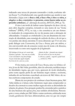 61
Ana
Rita
Santiago
[
I.
Algumas
Escritoras
Negras
Baianas:
entre
o
tornar-se
e
o
devir
]
indicando uma recusa do presente construído e vivido, conforme afir-
ma Souza: “[...] Estabelecendo uma agenda temática que atenda às suas
demandas e jogue com o doce e útil, a faca e flor, o riso e a raiva, a
alegria e a dor, a memória e o presente, como fazem todas as ex-
pressões artísticas [...]”, (destaque da autora), (SOUZA, 2005, p. 72).
O riso é um modo de indicar outras figurações de deus e de rei,
para além daquelas européias, tornando-se uma marca de sua “ironia
militante” (FRYE, 1973), ou seja, o riso constitui-se em um elemen-
to sinalizador do compromisso da voz do poema com a afirmação de
africanidades. A rejeição ao estabelecido é, em um dinamismo de cons-
trução de identidades, uma estratégia de exclusão do deus e do rei que a
voz poética não deseja encontrar. É nessa dimensão que O rei sem coroa
pode dialogar com Escravocratas, de Cruz e Souza, pois em ambos, o
riso está revestido não de consenso social, mas de ironia e de dissenso,
inscrevendo-se como uma negação do já legitimado.
Oh! trânsfugas do bem que sob o manto régio
Manhosos, agachados -- bem como um crocodilo,
Viveis sensualmente à luz dum privilégio
Na pose bestial dum cágado tranqüilo.
Eu rio-me de vós e cravo-vos as setas
Ardentes do olhar -- formando uma vergasta
Dos raios mil do sol, das iras dos poetas,
E vibro-vos a espinha -- enquanto o grande basta
[...] (SOUZA, 1995)
O riso marca, nos versos de Cruz e Souza, uma voz irônica e al-
tiva, já nos de Mel Adún, possibilita, além da subversão, mobilizar traços
de identidades negras, que, por vezes, aparecem de modo idealizados,
junto como aqueles perfis de um feminino negro valente e resistente,
imbuídos de um heroísmo exacerbado em textos de Mel Adún e de ou-
tras escritoras componentes do estudo.
Diante de seus projetos de continuar a fazer literatura preta, Mel
Adún dedica-se à leitura sobre feminismo negro para compreender os
desafios de construir-se como mulher negra em meio as diversidades de
relações de gênero. Essa projeção poderá lhe enveredar pelos caminhos
de uma literatura não apenas preta, mas também afrofeminina. Persona-
gens e vozes, criadas por Mel Adún e outras escritoras, enfatizadas neste
estudo, geralmente têm faces diferenciadoras, uma vez que são sempre
 
