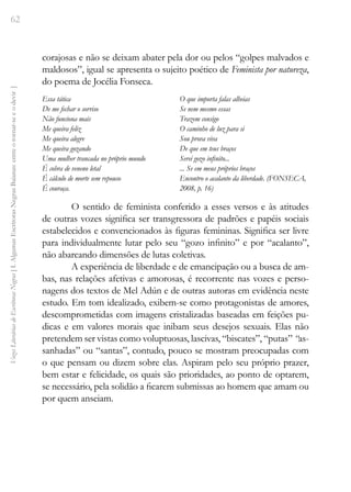 62
Vozes
Literárias
de
Escritoras
Negras
[
I.
Algumas
Escritoras
Negras
Baianas:
entre
o
tornar-se
e
o
devir
]
corajosas e não se deixam abater pela dor ou pelos “golpes malvados e
maldosos”, igual se apresenta o sujeito poético de Feminista por natureza,
do poema de Jocélia Fonseca.
Essa tática
De me fechar o sorriso
Não funciona mais
Me queira feliz
Me queira alegre
Me queira gozando
Uma mulher trancada no próprio mundo
É cobra de veneno letal
É cálculo de morte sem repouso
É couraça.
O que importa falas alheias
Se nem mesmo essas
Trazem consigo
O caminho de luz para si
Sou prova viva
De que em teus braços
Serei gozo infinito...
... Se em meus próprios braços
Encontro o acalanto da liberdade. (FONSECA,
2008, p. 16)
O sentido de feminista conferido a esses versos e às atitudes
de outras vozes significa ser transgressora de padrões e papéis sociais
estabelecidos e convencionados às figuras femininas. Significa ser livre
para individualmente lutar pelo seu “gozo infinito” e por “acalanto”,
não abarcando dimensões de lutas coletivas.
A experiência de liberdade e de emancipação ou a busca de am-
bas, nas relações afetivas e amorosas, é recorrente nas vozes e perso-
nagens dos textos de Mel Adún e de outras autoras em evidência neste
estudo. Em tom idealizado, exibem-se como protagonistas de amores,
descomprometidas com imagens cristalizadas baseadas em feições pu-
dicas e em valores morais que inibam seus desejos sexuais. Elas não
pretendem ser vistas como voluptuosas, lascivas, “biscates”, “putas” “as-
sanhadas” ou “santas”, contudo, pouco se mostram preocupadas com
o que pensam ou dizem sobre elas. Aspiram pelo seu próprio prazer,
bem estar e felicidade, os quais são prioridades, ao ponto de optarem,
se necessário, pela solidão a ficarem submissas ao homem que amam ou
por quem anseiam.
 