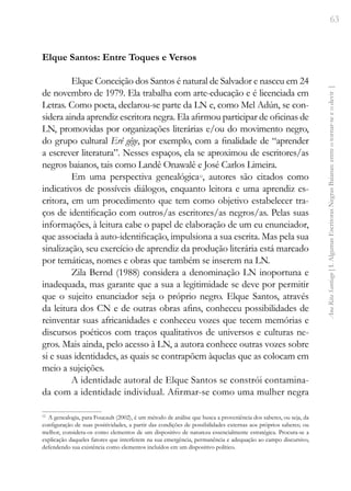 63
Ana
Rita
Santiago
[
I.
Algumas
Escritoras
Negras
Baianas:
entre
o
tornar-se
e
o
devir
]
Elque Santos: Entre Toques e Versos
Elque Conceição dos Santos é natural de Salvador e nasceu em 24
de novembro de 1979. Ela trabalha com arte-educação e é licenciada em
Letras. Como poeta, declarou-se parte da LN e, como Mel Adún, se con-
sidera ainda aprendiz escritora negra. Ela afirmou participar de oficinas de
LN, promovidas por organizações literárias e/ou do movimento negro,
do grupo cultural Erê gêge, por exemplo, com a finalidade de “aprender
a escrever literatura”. Nesses espaços, ela se aproximou de escritores/as
negros baianos, tais como Landê Onawalê e José Carlos Limeira.
Em uma perspectiva genealógica12
, autores são citados como
indicativos de possíveis diálogos, enquanto leitora e uma aprendiz es-
critora, em um procedimento que tem como objetivo estabelecer tra-
ços de identificação com outros/as escritores/as negros/as. Pelas suas
informações, à leitura cabe o papel de elaboração de um eu enunciador,
que associada à auto-identificação, impulsiona a sua escrita. Mas pela sua
sinalização, seu exercício de aprendiz da produção literária está marcado
por temáticas, nomes e obras que também se inserem na LN.
Zila Bernd (1988) considera a denominação LN inoportuna e
inadequada, mas garante que a sua a legitimidade se deve por permitir
que o sujeito enunciador seja o próprio negro. Elque Santos, através
da leitura dos CN e de outras obras afins, conheceu possibilidades de
reinventar suas africanidades e conheceu vozes que tecem memórias e
discursos poéticos com traços qualitativos de universos e culturas ne-
gros. Mais ainda, pelo acesso à LN, a autora conhece outras vozes sobre
si e suas identidades, as quais se contrapõem àquelas que as colocam em
meio a sujeições.
A identidade autoral de Elque Santos se constrói contamina-
da com a identidade individual. Afirmar-se como uma mulher negra
12
A genealogia, para Foucault (2002), é um método de análise que busca a proveniência dos saberes, ou seja, da
configuração de suas positividades, a partir das condições de possibilidades externas aos próprios saberes; ou
melhor, considera-os como elementos de um dispositivo de natureza essencialmente estratégica. Procura-se a
explicação daqueles fatores que interferem na sua emergência, permanência e adequação ao campo discursivo,
defendendo sua existência como elementos incluídos em um dispositivo político.
 