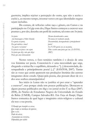64
Vozes
Literárias
de
Escritoras
Negras
[
I.
Algumas
Escritoras
Negras
Baianas:
entre
o
tornar-se
e
o
devir
]
guerreira, implica rejeitar a percepção do outro, que não a aceita e
exclui e, ao mesmo tempo, inventar versos em que identidades negras
sejam incluídas.
Do contato, de reflexões sobre raça e gênero, em Cursos e na
participação no Erê gêge com eles, Elque Santos começou a escrever seus
poemas e, por eles, desenha um perfil de escritora, tal como em Ser poeta.
Ser poeta
(em homenagem a Odete Sêmedo)
Eu queria ser poeta,
Pra quê métrica e rima?
Eu quero é ser poeta!
Eu preciso ser poeta e me expor.
Ser poeta que diz e não quis dizer
Poeta que ama intensamente
Mesmo desconhecendo o amor,
Ou nunca ter realmente amado,
Descontrolada, desenquadrada e principalmente
poeta!
Eu NÃO queria ser, eu sou poeta,
Dito e escrito como poeta que sou. (SANTOS,
2007)
Nestes versos, o foco temático também é o desejo de uma
voz feminina ser poeta. Concretizá-lo é uma necessidade que urge,
chegando a retirar-lhe o equilíbrio, deixando-a “[...] descontrolada, de-
senquadrada e principalmente poeta! [...]” (SANTOS, 2007). Tantas
são as vozes que assim aparecem nas produções literárias das autoras
integrantes deste estudo. Quiçá pela poesia, elas possam dizer de si e
dos seus sonhos emancipatórios!
Seu início às Letras não se justifica só por estar a “aprender
a escrever”, mas porque ainda tem poucas publicações. Destacam-se
alguns poemas publicados em blogs e no jornal on-line É na Raça (2007;
2008), do Núcleo de Estudantes Negros da Universidade do Estado
da Bahia (UNEB), Campus Salvador-BA. Em Força do Rumpi, Elque
Santos comunica de qual lugar e imaginário sócio-religioso e cultural
ela tece a sua poesia.
O Rumpi que transpõe as cercas,
Que rompe as mordaças do ignorar,
Que o axé,
Poder do orixá,
Acumulada nos terreiros,
Difundidas por alabês
 