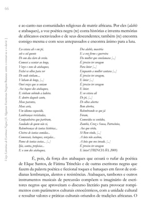 66
Vozes
Literárias
de
Escritoras
Negras
[
I.
Algumas
Escritoras
Negras
Baianas:
entre
o
tornar-se
e
o
devir
]
e ao canto nas comunidades religiosas de matriz africana. Por eles (alabês
e atabaques), a voz poética negra (re) conta histórias e inventa memórias
de africanos escravizados e de seus descendentes; também (re) encontra
consigo mesma e com seus antepassados e encontra ânimo para a luta.
Eu estava ali e em pé,
sob o sol quente
De um dia claro de verão.
Comecei a escutar ao longe,
Vozes e sons de atabaques,
Fechei os olhos para ver
De onde vinham....
Vinham de longe, [...]
Ouvi vozes que se uniam
Aos toques dos atabaques,
E vinham subindo a ladeira.
E dentro daquele canto,
Meus parentes,
Meus avós,
Um idioma esquecido,
Lembranças revisitadas,
Companheiros que partiram,
Saudades de quem não vi,
Relembranças de tantas histórias...
Cheiros de tantas comidas...
Comensais, batuques, senzalas...
Panos de tantas costas... [...]
Ifás, cantos, profecias...
E o som dos atabaques,
Dos alabês, maestria
E a voz firme e guerreira
Da mulher que conclamava [...]
É preciso ter coragem
Para lutar [...]
Enquanto a mulher cantava [...]
É preciso ter coragem,
E lutar [...]
É preciso ter coragem
E lutar.
E eu estava ali
De pé, [...]
De olhos abertos
Bem abertos,
Relembrando os que já
Foram,
Comovidos os sentidos,
Zumbis, Cruz e Sousa, Patrocínios,
Aos que virão,
Sê Bem vindo, [...]
A luta não acabou,
A luta que nos invade, [...]
É preciso ter coragem
E lutar! (TRINCHÃO, 2009)
É, pois, da força dos atabaques que ecoará o rufar da poética
de Elque Santos, de Fátima Trinchão e de outras escritoras negras que
fazem da palavra poética e ficcional toques e batuques em favor de coti-
dianas lembranças, alentos e resistências. Atabaques, tambores e outros
instrumentos musicais de percussão compõem o imaginário de escri-
tores negros que aproveitam o discurso literário para provocar rompi-
mentos com parâmetros culturais etnocêntricos, com a unidade cultural
e ressaltar valores e práticas culturais oriundos de tradições africanas. O
 