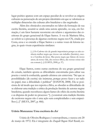 67
Ana
Rita
Santiago
[
I.
Algumas
Escritoras
Negras
Baianas:
entre
o
tornar-se
e
o
devir
]
lugar poético aparece com um espaço peculiar de se revolver as origens
culturais na persecução de um projeto identitário em que se valorizem as
múltiplas dimensões das culturas afro-brasileiras e das negritudes.
Além dos obstáculos encontrados no labor da formação de sua
escrita literária, assumir-se ainda uma autora aprendiz, ou seja, em for-
mação, é um fator bastante recorrente em relatos e argumentos das es-
critoras do grupo geracional de Elque Santos. A voz de Marinete Silva,
ao referir-se à presença de algumas escritoras negras nos CN, citada por
Costa, ecoa e se estende a Elque Santos e a outras vozes de leitoras ne-
gras, às quais vivem experiências similares:
[...] Os Cadernos são de grande importância porque eu não co-
nhecia mulher negra que tivesse um trabalho (literário), exce-
to a Carolina de Jesus. Mas poeta negra que falasse do nosso
amor, da nossa vida, dos nossos filhos, das nossas coisas não
era comum [...] (COSTA, 2008, p. 37).
Elque Santos, como outras escritoras do seu grupo geracional
do estudo, também aponta as dificuldades encontradas para editar sua
poesia e torná-la conhecida, quando afirmou em entrevista: “Sei que as
possibilidades (de escrita) são inúmeras, porque posso fazer e ser tudo
no papel, mas a dificuldade é publicar” (SANTOS, 2008). Ela se posi-
ciona de tal modo que nos reporta a Silva, ao abordar as dificuldades de
se elaborar uma tradição e crítica da produção literária de autoras negras
brasileiras, quando reconheceu alguns liames do ofício da escrita literária
e as disputas de poder no processo: “[...] construir uma tradição literária
de escritoras negras não é uma ação sem complexidades e sem empeci-
lhos [...]” (SILVA, 2007, p. 466).
Urânia Munzanzu: Uma escritora do Asè
Urânia de Oliveira Rodrigues é soteropolitana, e nasceu em 20
de março de 1972. Ela é integrante do Zoogodô Bogum Malê Rundó, co-
 