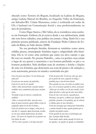 68
Vozes
Literárias
de
Escritoras
Negras
[
I.
Algumas
Escritoras
Negras
Baianas:
entre
o
tornar-se
e
o
devir
]
nhecido como Terreiro do Bogum, localizado na Ladeira do Bogum,
antiga Ladeira Manoel do Bonfim, no Engenho Velho da Federação,
em Salvador-BA. Urânia Munzanzu, como é conhecida em rodas de
LN, é bacharel em Comunicação Social e atua profissionalmente na
área de Jornalismo.
Como Elque Santos e Mel Adún, ela se considerou uma escrito-
ra em formação. Embora ela já escreva desde a sua adolescência, ainda
não tem livros editados, mas publica em jornais e blog. Baobá foi o seu
primeiro poema publicado, através da Fundação Pedro Calmon do Es-
tado da Bahia, na Folha literária (2008).
Na sua produção literária, destacam-se temáticas como amor,
solidão, prazer, emancipação feminina negra e religiosidade afro-brasi-
leira. Ela se vê como uma escritora que canta (ou deve cantar) o que
lhe toca no mundo. No poema Podactilos..., uma voz poética ousa cantar
o lugar de seu prazer e caracteriza o seu homem preferido: os pés e os
homens podactilos. Nele desfilam cena de erotismo e fetiche e feições
de uma voz feminina, que demonstra sua zona de prazer e de sedução e,
com autonomia, procura ser amada e acariciada nos pés.
Coisa boa para uma fêmea é ter um homem que
adora pés!
Encanta-me um amante, dos podactílos...
Gosto de ter com ele este segredo!
Adoro o olhar desconcertante a fuzilar minhas
sandálias novas caminhantes pela praça em pleno
verão...
No fundo sei que ele observa o conteúdo das
sandálias.
Adoro a sensação dele olhar meus pés com o
desejo de quem encontrou aquela última cerveja no
congelador, depois de um dia de labuta....
Gosto do encontro com os amigos, e meus pés no
colo dele. E, enquanto algum desavisado, acredita
ser esta uma atitude despretensiosa da minha
parte... Ele morre de vergonha do seu ponteiro em
riste dentro da calça.
Ah! Eu visito o paraíso se ele beija meus pés!
Gosto do gostar dele. Excita-me saber que meus
pés no painel do carro, enquanto ele dirige, é
proibido, para o bem do bom trânsito
Mas, quando em casa, sua saliva vai molhar meus
pés, e ele só vai parar quando eu chorar, de prazer!
Adoro que ele escolha a cor do meu esmalte, só pra
depois descobrir o sabor que há entre meus dedos...
Gosto de está a sóis com ele, é quando posso
derramar, sem querer, a última taça, daquele vinho
preferido e permitir, só de gentileza, que ele saboreie
as últimas gotas no meu calcanhar...
Gosto das massagens que começam por brincadeira,
e acabam tirando de mim, aqueles gemidos que os
vizinhos não podem escutar...
Gosto quando ele nem nota as barbeiragens que
faço, só porque dirijo descalça.
Gosto muito, muito, muito, quando ele insiste em
me agradar, e de agrado em agrado, na intimidade
 