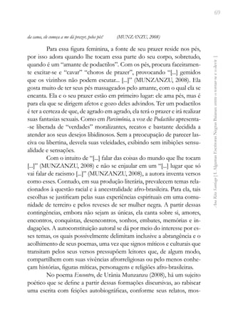 69
Ana
Rita
Santiago
[
I.
Algumas
Escritoras
Negras
Baianas:
entre
o
tornar-se
e
o
devir
]
da cama, ele começa a me dá prazer, pelos pés! (MUNZANZU, 2008)
Para essa figura feminina, a fonte de seu prazer reside nos pés,
por isso adora quando lhe tocam essa parte do seu corpo, sobretudo,
quando é um “amante de podactilos”. Com os pés, procura faceiramen-
te excitar-se e “cavar” “choros de prazer”, provocando “[...] gemidos
que os vizinhos não podem escutar... [...]” (MUNZANZU, 2008). Ela
gosta muito de ter seus pés massageados pelo amante, com o qual ela se
encanta. Ela e o seu prazer estão em primeiro lugar: ele ama pés, mas é
para ela que se dirigem afetos e gozo deles advindos. Ter um podactilos
é ter a certeza de que, de agrado em agrado, ela terá o prazer e irá realizar
suas fantasias sexuais. Como em Parcimônia, a voz de Podactilos apresenta-
-se liberada de “verdades” moralizantes, recatos e bastante decidida a
atender aos seus desejos libidinosos. Sem a preocupação de parecer las-
civa ou libertina, desvela suas veleidades, exibindo sem inibições sensu-
alidade e sensações.
Com o intuito de “[...] falar das coisas do mundo que lhe tocam
[...]” (MUNZANZU, 2008) e não se enjaular em um “[...] lugar que só
vai falar de racismo [...]” (MUNZANZU, 2008), a autora inventa versos
como esses. Contudo, em sua produção literária, prevalecem temas rela-
cionados à questão racial e à ancestralidade afro-brasileira. Para ela, tais
escolhas se justificam pelas suas experiências espirituais em uma comu-
nidade de terreiro e pelos reveses de ser mulher negra. A partir dessas
contingências, embora não sejam as únicas, ela canta sobre si, amores,
encontros, conquistas, desencontros, sonhos, embates, memórias e in-
dagações. A autoconstituição autoral se dá por meio do interesse por es-
ses temas, os quais possivelmente delimitam inclusive a abrangência e o
acolhimento de seus poemas, uma vez que signos míticos e culturais que
transitam pelos seus versos pressupõem leitores que, de algum modo,
compartilhem com suas vivências afrorreligiosas ou pelo menos conhe-
çam histórias, figuras míticas, personagens e religiões afro-brasileiras.
No poema Encontro, de Urânia Munzanzu (2008), há um sujeito
poético que se define a partir dessas formações discursivas, ao rabiscar
uma escrita com feições autobiográficas, conforme seus relatos, mos-
 