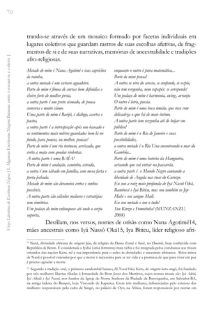 70
Vozes
Literárias
de
Escritoras
Negras
[
I.
Algumas
Escritoras
Negras
Baianas:
entre
o
tornar-se
e
o
devir
]
trando-se através de um mosaico formado por facetas individuais em
lugares coletivos que guardam rastros de suas escolhas afetivas, de frag-
mentos de si e de suas narrativas, memórias de ancestralidade e tradições
afro-religiosas.
Metade de mim é Nana Agotimé e seus caprichos
de rainha,
a outra metade é um escravo aguadeiro.
Parte de mim é fêmea de curvas bem definidas e
cheiro forte de mulher preta,
a outra parte é um preto cismado, de pouca
conversa e muito ciúme.
Uma parte de mim é Barijó, é diálogo, acertos e
pactos,
a outra parte é a introspecção após um baseado e
os sentimentos mais nobres guardados bem lá no
fundo, para poucos, ou melhor, poucas!
Parte de mim é um rio tortuoso, arriscado, que
corta a mata com quedas violentas.
A outra parte é uma BAÍA!
Parte de mim é andação, caminho, estrada,
a outra é um sábado em família, com mesa farta e
porta fechada.
Metade de mim são devaneios certos e sonhos
possíveis.
A outra parte são cálculos malucos e estratégias
sem simétrica.
Um pedaço de mim enlouquece até onde o corpo
suporta,
enquanto o outro é pura matemática...
Parte de mim pensa!
A outra se vira do avesso, se confunde, se expõe,
não tem vergonha, nem rapapés: se arrepende!
Um pedaço de mim é harmonia, swing, arranjo.
O outro é letra, poesia.
Parte de mim é uma boca úmida, que toca com
delicadeza o que há de mais íntimo.
A outra parte tem vergonha até de beijar em
público!
Parte de mim é o Rio de Janeiro e suas
possibilidades,
a outra metade é o Rio Una encontrando o mar da
Gambôa...
Parte de mim é uma bateria da Mangueira,
avisando que vai entrar na passarela,
a outra parte é o Mundo Negro cantando a
liberdade de Angola nas ruas do Curuzu.
Eu sou a raiz mais profunda de Iyá Nassô Oká,
Bamboxé e Iyá Biticu, mas sou também os Jeje
Mahi e seu sangue Malê.
Eu sou metade e sou o tudo!
Sou Kinzu e Fomotinha! (MUNZANZU,
2008)
Desfilam, nos versos, nomes de orisàs como Nana Agotimé14,
mães ancestrais como Iyá Nassô Oká15, Iya Biticu, líder religioso afri-
14
Nanã, divindade africana de origem Jeje, da religião da Dassa Zumê e Savê, no Daomé, hoje conhecida com
República de Benin. É considerada a Iyabá (orisá feminina) mais velha e foi integrada pelos yorubanos aos rituais
oriundos das nações Ketu, tal a sua importância para o culto às divindades e ancestrais africanos. Pelos mitos
de Nanã é possível entender por que a morte é necessária para se ter vida e a premissa de que para viver em paz
é preciso agradar a morte.
15
Segundo a tradição oral, o primeiro candomblé baiano, Ilê Nassô Oká, Ketu, de origem ketu-nagô, foi fundado
por três mulheres libertas filiadas à Irmandade do Bom Jesus dos Martírios, cujos nomes rituais são Iyá Adetá,
Iyá Akalá e Iyá Nassô, nos fundos da Igreja de Nossa Senhora da Piedade da Barroquinha, em Salvador-BA,
na antiga ladeira do Berquó, hoje Visconde de Itaparica. Essas três mulheres, influenciadas pelo estatuto das
mulheres responsáveis pelo culto de Sangó, no palácio de Oyó, na África, foram responsáveis por recriar em
 