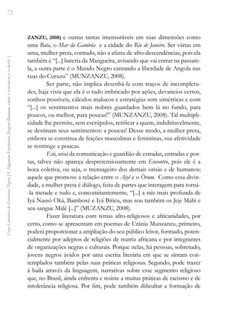 72
Vozes
Literárias
de
Escritoras
Negras
[
I.
Algumas
Escritoras
Negras
Baianas:
entre
o
tornar-se
e
o
devir
]
ZANZU, 2008) e outras tantas imensuráveis em suas dimensões como
uma Baía, o Mar da Gambôa e a cidade do Rio de Janeiro. Ser várias em
uma, mulher preta, contudo, não a afasta de afro-descendências, pois ela
também é “[...] bateria da Mangueira, avisando que vai entrar na passare-
la, a outra parte é o Mundo Negro cantando a liberdade de Angola nas
ruas do Curuzu” (MUNZANZU, 2008).
Ser parte, não implica desenhá-la com traços de incompletu-
des, haja vista que ela é o tudo imbricado por ações, devaneios certos,
sonhos possíveis, cálculos malucos e estratégias sem simétricas e com
“[...] os sentimentos mais nobres guardados bem lá no fundo, para
poucos, ou melhor, para poucas!” (MUNZANZU, 2008). Tal multipli-
cidade lhe permite, sem escrúpulos, retificar a quem, indubitavelmente,
se destinam seus sentimentos: a poucas! Desse modo, a mulher preta,
embora se constitua de feições masculinas e femininas, sua afetividade
se restringe a poucas.
Esù, orisà da comunicação e guardião de estradas, entradas e por-
tas, talvez não apareça despretensiosamente em Encontro, pois ele é a
boca coletiva, ou seja, o mensageiro dos demais orisàs e de humanos;
aquele que promove a relação entre o Aiyê e o Òrum. Como essa divin-
dade, a mulher preta é diálogo, feita de partes que interagem para torná-
-la metade e tudo e, concomitantemente, “[...] a raiz mais profunda de
Iyá Nassô Oká, Bamboxé e Iyá Biticu, mas sou também os Jeje Mahi e
seu sangue Malê [...]” (MUZANZU, 2008).
Fazer literatura com temas afro-religiosos e africanidades, por
certo, como se apresentam em poemas de Urânia Munzanzu, primeiro,
poderá proporcionar a ampliação do seu público leitor, formado, poten-
cialmente por adeptos de religiões de matriz africana e por integrantes
de organizações negras e culturais. Porque nelas, há pessoas, sobretudo,
jovens negros ávidos por uma escrita literária em que se sintam con-
templados também pelas suas práticas religiosas. Segundo, pode trazer
à baila através da linguagem, narrativas sobre esse segmento religioso
que, no Brasil, ainda enfrenta e resiste a muitas práticas de racismo e de
intolerância religiosa. Por fim, pode também dificultar a formação de
 