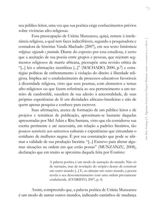 73
Ana
Rita
Santiago
[
I.
Algumas
Escritoras
Negras
Baianas:
entre
o
tornar-se
e
o
devir
]
seu público leitor, uma vez que sua poética exige conhecimentos prévios
sobre vivências afro-religiosas.
Essa preocupação de Urânia Munzanzu, quiçá, remete à intole-
rância religiosa, a qual tem faces indecifráveis, segundo a pesquisadora e
contadora de histórias Vanda Machado (2007), em seu texto Intolerância
religiosa: vigiando e punindo. Diante do exposto por essa estudiosa, é certo
que a aceitação de sua poesia entre grupos e pessoas, que rejeitam seg-
mentos religiosos de matriz africana, pressupõe uma revisão crítica de
“[...] leis e afirmações científicas [...]” (MACHADO, 2000, p.7) e estra-
tégias políticas de enfrentamento à violação do direito à liberdade reli-
giosa. Implica até o estabelecimento de processos educativos favoráveis
à diversidade religiosa, visto que seus poemas, com elementos e temas
afro-religiosos ou que fazem referência ao seu pertencimento a um ter-
reiro de candomblé, sucedem de sua adesão à ancestralidade, de suas
próprias experiências de fé em divindades africano-brasileiras e não de
quem apenas pesquisa e conhece para escrever.
Suas afirmações, acerca de formação de um público leitor e de
projetos e temáticas de publicação, aproximam-se bastante daquelas
apresentadas por Mel Adún e Rita Santana, visto que ela considerou sua
escrita pertinente e até necessária, em relação a padrões literários, tão
poucos sensíveis aos universos culturais e experiências que circundam o
cotidiano de mulheres negras. É por sua constatação que pode se afir-
mar a validade de sua produção literária: “[...] Escrevo para alterar algu-
mas situações na ordem em que estão postas” (MUNZANZU, 2008),
declaração que em muito se aproxima daquela feita por Evaristo:
A palavra poética é um modo de narração do mundo. Não só
de narração, mas de revelação do utópico desejo de construir
um outro mundo [...] E, ao almejar um outro mundo, a poesia
revela o seu descontentamento com uma ordem previamente
estabelecida. (EVARISTO, 2007, p. 4)
Assim, compreendo que, a palavra poética de Urânia Munzanzu
é um modo de narrar outros mundos, indicando caminhos de mudança
 