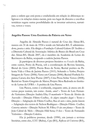 74
Vozes
Literárias
de
Escritoras
Negras
[
I.
Algumas
Escritoras
Negras
Baianas:
entre
o
tornar-se
e
o
devir
]
para a ordem que está posta e estabelecida em relação às diferenças re-
ligiosas e às relações étnico-raciais, pois seu lugar de discurso e escolhas
temáticas sugere outras possibilidades de se inventar universos, narrati-
vas, versos e vozes.
Angelita Passos: Uma Escritora da Palavra em Verso
Angelita de Almeida Passos é natural de Cruz das Almas-BA,
nasceu em 31 de maio de 1954 e reside em Salvador-BA. É administra-
dora, poeta e atriz. Ela dirigiu a Fundação Cultural Galeno D`Avelírio e
a Diretoria Cultural da Associação Atlética do Banco do Brasil em Cruz
das Almas-BA. Desde 2007, ela é membro da Academia de Letras do
Recôncavo da Bahia, ocupando a cadeira Jacinta Passos.
Já participou de diversos projetos literários no Estado da Bahia,
entre outros, Porto da Poesia, sob a coordenação da Revista Iararana,
Bienal do Livro (2005); Poesia Boca da Noite; Recital poético na Pa-
lestra Vida e Obra de Jacinta Passos (2005); Soltando o Verbo; Projeto
Imagem do Verso (2006); Verso em Câmara (2006); Recital Florbela Es-
panca; Caruru dos Sete Poetas (2007); Uma Prosa Sobre Versos (2008);
Recital no Teatro Gregório de Matos; Projeto Mesa Redonda no Institu-
to de Letras da UFBA – A poética de Lita Passos.
Lita Passos, como é conhecida, enquanto atriz, já atuou em di-
versas peças teatrais, tais como Acorda, amor! – Texto de Luiz Fernan-
do Veríssimo; Direção Andréa Elia; O mambembe ─ Texto de Aloísio de
Azevedo – Direção: Filinto Coelho; As alegres comadres daqui – Texto e
Direção – Adaptação de Filinto Coelho; Boca de ouro e viúva, porém honesta
– Adaptação dos textos de Nelson Rodrigues – Direção Filinto Coelho;
Conversa mineira – Direção Nelson M. Filho; O cão sem plumas – Texto de
João Cabral de Melo – Direção Hild Sena; O lixo – Texto de Fernando
Veríssimo – Direção Coletiva.
Ela já publicou poemas, desde (1990), em jornais e revistas
literárias, entre eles, EXU (Bahia), Cepa (BA), Reflexus de Universos (BA),
 