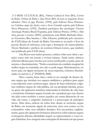75
Ana
Rita
Santiago
[
I.
Algumas
Escritoras
Negras
Baianas:
entre
o
tornar-se
e
o
devir
]
A TARDE CULTURAL (BA), Tribuna Cultural de Feira (BA), Correio
da Bahia, Tribuna da Bahia e Sopa Poesia (BA). Já tem os seguintes livros
editados: Flores de fogo, Poesias, (1994), pela Editora Nova Primave-
ra; Coletânea mapa das ilusões, com o livro Conteúdo suspeito, pela Editora
Nova Primavera, (1992). Também participou das antologias Nosotros­
Antologia Poética Brasil/Espanha, pela Editora Pórtico (1996) e Mão
cheia, poesias e contos (2005), juntamente com Dalila Machado, Simo-
ne Guerreiro, Rita Santana e Alba Liberato, publicada pelo incentivo
do FAZCultura do Estado da Bahia. Encontra-se no prelo o livro de
poesias Rosário de lembranças, com capa e ilustrações do artista plástico
Álvaro Machado e prefácio da escritora Gláucia Lemos, que também
será publicado pelo FAZCultura.
Lita Passos tem muitos poemas e críticas sobre suas obras e atu-
ações como atriz em jornais e revistas baianas. Ainda assim, afirmou
enfrentar dilemas para circular seus textos justificando-os pelas ações de
racismo e discriminatórias: “Tenho consciência da condição marginal da
mulher negra na sociedade, isso não se pode negar. Historicamente, no
nosso país, em algum momento de nossa trajetória, sofremos discrimi-
nação ou racismo [...]” (PASSOS, 2008).
Para a autora, basta ética e mirar-se no exemplo de ilustres da-
mas negras que circulam nos espaços midiáticos e políticos para seguir
a sua trajetória como escritora negra. Apesar de fazer referências a algu-
mas mulheres negras de vida pública, em sua produção literária, pouco
ou quase não aparecem temáticas relacionadas às histórias de vida, lutas
e resistências femininas negras, levando-me a ponderar que suas alusões
são tidas como modelos a serem seguidos em outras dimensões de sua
vida, tais como, o empenho intelectual e a preservação de princípios
éticos. Além disso, embora ela tenha feito alusão às escritoras negras
da Bahia, em momento algum da entrevista, citou seus nomes ou fez
comentários sobre seus trabalhos literários. Em sua poética, explicita-
mente, quase não aparecem formações discursivas sobre culturas negras,
cosmogonia africana, identidades negras ou representações e vozes ne-
gras femininas. Isso assegura uma concepção de literatura em que pouco
 