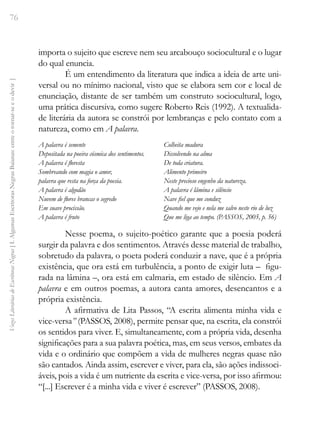 76
Vozes
Literárias
de
Escritoras
Negras
[
I.
Algumas
Escritoras
Negras
Baianas:
entre
o
tornar-se
e
o
devir
]
importa o sujeito que escreve nem seu arcabouço sociocultural e o lugar
do qual enuncia.
É um entendimento da literatura que indica a ideia de arte uni-
versal ou no mínimo nacional, visto que se elabora sem cor e local de
enunciação, distante de ser também um construto sociocultural, logo,
uma prática discursiva, como sugere Roberto Reis (1992). A textualida-
de literária da autora se constrói por lembranças e pelo contato com a
natureza, como em A palavra.
A palavra é semente
Depositada na poeira cósmica dos sentimentos.
A palavra é floresta
Sombreando com magia o amor,
palavra que resta na força da poesia.
A palavra é algodão
Nuvem de flores brancas o segredo
Em suave procissão.
A palavra é fruto
Colheita madura
Dissolvendo na alma
De toda criatura.
Alimento primeiro
Neste precioso engenho da natureza.
A palavra é lâmina e silêncio
Nave fiel que me conduz
Quando me vejo e nela me salvo neste rio de luz
Que me liga ao tempo. (PASSOS, 2005, p. 56)
Nesse poema, o sujeito-poético garante que a poesia poderá
surgir da palavra e dos sentimentos. Através desse material de trabalho,
sobretudo da palavra, o poeta poderá conduzir a nave, que é a própria
existência, que ora está em turbulência, a ponto de exigir luta – figu-
rada na lâmina –, ora está em calmaria, em estado de silêncio. Em A
palavra e em outros poemas, a autora canta amores, desencantos e a
própria existência.
A afirmativa de Lita Passos, “A escrita alimenta minha vida e
vice-versa” (PASSOS, 2008), permite pensar que, na escrita, ela constrói
os sentidos para viver. E, simultaneamente, com a própria vida, desenha
significações para a sua palavra poética, mas, em seus versos, embates da
vida e o ordinário que compõem a vida de mulheres negras quase não
são cantados. Ainda assim, escrever e viver, para ela, são ações indissoci-
áveis, pois a vida é um nutriente da escrita e vice-versa, por isso afirmou:
“[...] Escrever é a minha vida e viver é escrever” (PASSOS, 2008).
 