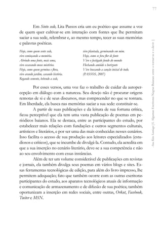 77
Ana
Rita
Santiago
[
I.
Algumas
Escritoras
Negras
Baianas:
entre
o
tornar-se
e
o
devir
]
Em Sinto sede, Lita Passos cria um eu poético que assume a voz
de quem quer cultivar-se em interação com fontes que lhe permitam
saciar a sua sede, relembrar e, ao mesmo tempo, tecer as suas memórias
e palavras poéticas.
Hoje, como quem sente sede,
vivo esmiuçando a memória.
Abrindo uma fonte, mais uma,
vivo escavando meus mistérios.
Hoje, como quem germina e flora,
vivo arando jardim, cavando história.
Regando semente, bebendo a sede,
vivo plantada, germinando em mim.
Hoje, como se fora flor de fonte
Vivo o fustigado fundo do mundo
Flechando amiúde o horizonte
Vivo buscando a canção inicial de tudo.
(PASSOS, 2007)
Por esses versos, uma voz faz o trabalho de cuidar da autoper-
cepção em diálogo com a natureza. Seu desejo não é procurar origens
remotas de si e de seus discursos, mas compreender no que se tornara.
Em liberdade, ela busca nas memórias saciar a sua sede: constituir-se.
A partir de suas publicações e da leitura de sua fortuna crítica,
ficou perceptível que ela tem uma vasta publicação de poemas em pe-
riódicos baianos. Ela se destaca, entre as participantes do estudo, por
estabelecer mais relações com fundações e outros segmentos culturais,
artísticos e literários, e por ser uma das mais conhecidas nesses cenários.
Isso facilita o acesso de sua produção aos leitores especializados (estu-
diosos e críticos), que se incumbe de divulgá-la. Contudo, ela acredita em
que a sua inserção no cenário literário, deve-se a sua competência e não
ao seu envolvimento com essas instâncias.
Além de ter um volume considerável de publicações em revistas
e jornais, ela também divulga seus poemas em vários blogs e sites. Es-
sas ferramentas tecnológicas de edição, para além do livro impresso, lhe
permitem adequação; fato que também ocorre com as outras escritoras
participantes do estudo, aos aparatos tecnológicos atuais de informação
e comunicação de armazenamento e de difusão de sua poética; também
oportunizam a inserção em redes sociais, entre outras, Orkut, Facebook,
Twiter e MSN.
 