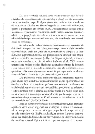 78
Vozes
Literárias
de
Escritoras
Negras
[
I.
Algumas
Escritoras
Negras
Baianas:
entre
o
tornar-se
e
o
devir
]
Das oito escritoras colaboradoras, quatro publicam seus poemas
e trechos de textos ficcionais em seus blog e Orkut; três são associadas
a redes de escritores que divulgam suas obras em sites e sete têm alguns
de seus textos editados em sites e blogs de terceiros e de instituições;
quatro já publicaram em jornais on-line. Dessa descrição, deduzo que as
ferramentas mencionadas constituem em alternativas viáveis e ágeis para
edição e propagação de parte de seus textos, uma vez que o mercado
editorial ainda é pouco acessível para elas, não atendendo suas necessi-
dades de publicação.
As culturas de mídias, portanto, funcionam como um meio de
difusão de seus poemas e narrativas, mesmo que suas condições de cria-
ção e circulação ainda não garantam satisfatoriamente conquista de mer-
cado, mas já propiciam formar um público leitor e difundir suas produ-
ções literárias. Flávio Carneiro (2005), em No país do presente, já acenara
sobre essa ocorrência, ao discutir sobre ficção no século XXI, quando
retrata sobre projeto estético-ideológico de atuais escritores de literatura
e sua relação com o mercado competitivo. Para ele, necessário se fez
aproximar a literatura das culturas de mídia, para que assim se alcance
uma satisfatória circulação e, por conseguinte, o mercado.
Lita Passos e as outras escritoras utilizam ferramentas tecnoló-
gicas atuais, sem abandonar aquelas impressas, como oportunidades de
circular amplamente o seu fazer poético, com o intuito de alcançar os
usuários da internet e formar um novo público, pois, como ela salientou:
“Estou surpresa com o alcance da minha poesia. Há vários blogs com
meus poemas. Há jornais que, ocasionalmente, publicam poemas meus,
só terei notícias posteriormente. Considero um reconhecimento de mui-
tos anos de busca” (PASSOS, 2008).
Ela e as outras entrevistadas, incontestavelmente, não ampliarão
o público leitor se não se garantirem condições de escrita e circulação e
não se apropriarem de outras estratégias de publicação, o que parece já
ter sido entendido por Lita Passos, há algum tempo. É preciso compre-
ender que meios de difusão de sua palavra poética se inserem em pautas
da atualidade mercadológica, midiática e, por conseguinte, de consumo,
 