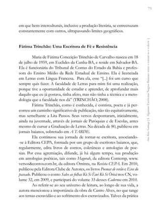 79
Ana
Rita
Santiago
[
I.
Algumas
Escritoras
Negras
Baianas:
entre
o
tornar-se
e
o
devir
]
em que bens interculturais, inclusive a produção literária, se entrecruzam
constantemente com outros, ultrapassando limites geográficos.
Fátima Trinchão: Uma Escritora de Fé e Resistência
Maria de Fátima Conceição Trinchão de Carvalho nasceu em 18
de julho de 1959, em Euclides da Cunha-BA, e reside em Salvador-BA.
Ela é funcionária do Tribunal de Contas do Estado da Bahia e profes-
sora do Ensino Médio da Rede Estadual de Ensino. Ela é licenciada
em Letras com Língua Francesa. Para ela, esse “[...] foi um curso que
sempre quis fazer. A faculdade de Letras para mim foi uma realização,
porque tive a oportunidade de estudar e aprender, de aprofundar mais
daquilo que eu já gostava, tinha afeto, mas não tinha a técnica e a meto-
dologia que a faculdade nos dá” (TRINCHÃO, 2008).
Fátima Trinchão, como é conhecida, é contista, poeta e já per-
correu um caminho significativo de publicação, não tão equitativamente,
mas semelhante a Lita Passos. Seus versos despontaram, inicialmente,
ainda na juventude, através de jornais de Paróquias e de Escolas, antes
mesmo de cursar a Graduação de Letras. Na década de 80, publicou em
jornais baianos, sobretudo em A TARDE.
Ela continuou sua jornada de tornar-se escritora, associando-
-se à Editora CEPA, formada por um grupo de escritores baianos, que,
regularmente, edita livros de contos, coletâneas e antologias de poe-
sias. Por essa agremiação, difunde, já há algum tempo, sua produção
em antologias poéticas, tais como Hagorah, da editora Contemp, www.
versos&contos.com.br, da editora Òminra, na Revista CEPA. Em 2010,
publicou pela Editora Clube de Autores, os livros Poemas de verão e Ecos do
passado. Publicou o conto Salve as folhas Kò Si Èwè Kò Si Òrisá nos CN, vo-
lume 32, em 2009, e participará do volume 33 desses Cadernos em 2010.
Ao referir-se ao seu universo de leitura, ao longo de sua vida, a
autora mencionou a importância da obra de Castro Alves, no que tange
aos temas escravidão e ao sofrimento dos escravizados. Talvez da prática
 