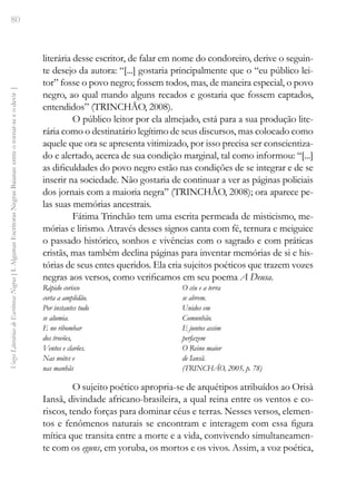 80
Vozes
Literárias
de
Escritoras
Negras
[
I.
Algumas
Escritoras
Negras
Baianas:
entre
o
tornar-se
e
o
devir
]
literária desse escritor, de falar em nome do condoreiro, derive o seguin-
te desejo da autora: “[...] gostaria principalmente que o “eu público lei-
tor” fosse o povo negro; fossem todos, mas, de maneira especial, o povo
negro, ao qual mando alguns recados e gostaria que fossem captados,
entendidos” (TRINCHÃO, 2008).
O público leitor por ela almejado, está para a sua produção lite-
rária como o destinatário legítimo de seus discursos, mas colocado como
aquele que ora se apresenta vitimizado, por isso precisa ser conscientiza-
do e alertado, acerca de sua condição marginal, tal como informou: “[...]
as dificuldades do povo negro estão nas condições de se integrar e de se
inserir na sociedade. Não gostaria de continuar a ver as páginas policiais
dos jornais com a maioria negra” (TRINCHÃO, 2008); ora aparece pe-
las suas memórias ancestrais.
Fátima Trinchão tem uma escrita permeada de misticismo, me-
mórias e lirismo. Através desses signos canta com fé, ternura e meiguice
o passado histórico, sonhos e vivências com o sagrado e com práticas
cristãs, mas também declina páginas para inventar memórias de si e his-
tórias de seus entes queridos. Ela cria sujeitos poéticos que trazem vozes
negras aos versos, como verificamos em seu poema A Deusa.
Rápido corisco
corta a amplidão.
Por instantes tudo
se alumia.
E no ribombar
dos trovões,
Ventos e clarões.
Nas noites e
nas manhãs
O céu e a terra
se abrem.
Unidos em
Comunhão.
E juntos assim
perfazem
O Reino maior
de Iansã.
(TRINCHÃO, 2005, p. 78)
O sujeito poético apropria-se de arquétipos atribuídos ao Orisà
Iansã, divindade africano-brasileira, a qual reina entre os ventos e co-
riscos, tendo forças para dominar céus e terras. Nesses versos, elemen-
tos e fenômenos naturais se encontram e interagem com essa figura
mítica que transita entre a morte e a vida, convivendo simultaneamen-
te com os eguns, em yoruba, os mortos e os vivos. Assim, a voz poética,
 