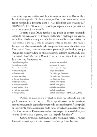 81
Ana
Rita
Santiago
[
I.
Algumas
Escritoras
Negras
Baianas:
entre
o
tornar-se
e
o
devir
]
vislumbrada pelo espetáculo de luzes e sons, aclama essa Deusa, cheia
de mistérios e poder. O céu e a terra, unidos, constituem o seu reino
maior, tornando-a presente com o “[...] ribombar dos trovões [...]”
(TRINCHÃO, p. 78), ventos e clarões que rapidamente e por um ins-
tante alumiam noites e manhãs.
O canto a essa Deusa reaviva o seu poder de conter e expandir
forças da natureza como os trovões, exaltando o poder que ela tem so-
bre a dimensão humana que expõe homens e mulheres ao máximo de
seus limites: a morte. Como mensageira entre os mundos dos vivos e
dos mortos, ela é ovacionada pelo seu poder imensurável e misterioso.
Além de A Deusa, a autora tem outros poemas, já publicados, em que
Oyá, como essa divindade da mitologia yoruba também é conhecida, é re-
verenciada. Em Salve Oyá!, a Deusa tem um amor intenso, é forte e capaz
de em tudo se fazer presente.
Em tudo estás e pulsas.
Em tudo sua energia!
Na paixão arrasadora,
na espada flamejante,
na luta incessante,
na chama a crepitar,
no fogo que funde e forja,
na brisa que acaricia,
no ocaso, ao crepúsculo,
no amor intenso e forte,
no vento que se alevanta,
no raio que alumia,
no trovão que tudo abala,
na erupção do vulcão,
na terra quando soluça,
soluça, ronca e freme.
Em tudo o que é momento,
Em tudo o que é movimento,
Em tudo a sua força,
em tudo a sua espada,
em tudo a sua guerra,
em todas, suas vitórias,
em tudo suas alegrias,
em tudo, sua energia! (TRINCHÃO, 2009)
Oyà tem domínio sobre o visível e o invisível, pulsando em tudo
que há entre as nuvens e na terra. Ela tem poder sobre as forças cósmi-
cas e naturais, sendo capaz de colocar tudo em movimento. A voz poéti-
ca a apresenta como aquela que pode tudo, sobretudo, dinamizar forças
cósmicas e naturais. Do mesmo modo, em uma paixão avassaladora, está
sempre disposta para a guerra, com sua “espada flamejante”.
Senhora dos trovões e tempestades é outro poema de Fátima Trinchão
dedicado a Iansã, que é exaltada como Rainha e pela sua bravura.
 