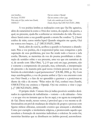 83
Ana
Rita
Santiago
[
I.
Algumas
Escritoras
Negras
Baianas:
entre
o
tornar-se
e
o
devir
]
venci batalhas...
Pra Iansã, TUDO!
Pelas mãos de Oyá, conheci meu Zumbi,
OMOLÚ!
Oyá me ensinou o Opanijé.
Oyá me ensinou a virar o jogo.
Lalú, abre caminho que lá vem Oyá.
Huntó, Ilú pra Oyá! (MUNZANZU, 2008)
A voz poética lembra as realizações com que Oyà lhe agraciou,
além de caracterizá-la como a Orisà dos ventos, da espada e da guerra, a
qual, no presente, ajuda-lhe a enfrentar as vicissitudes da vida. Ela reco-
nhece Iansã como a sua guardiã quando a morte lhe sondou: “[...] Iansã
cuidou de mim, curou minha lepra! Quando ninguém me queria, Oyá
me tomou nos braços... [...]” (MUZANZU, 2008).
Iansã, além de curá-la, acolheu-a quando os humanos a abando-
nam. Para a voz poética, ela é responsável pelas suas conquistas e pela
superação de seus problemas, por isso lhe rende todo o louvor e nela
confia. Destarte, as memórias da voz do poema possibilitam a elabo-
ração de sentidos sobre o seu presente, uma vez que em narrativas de
si, de acordo com Alba Olmi, “[...] O que está em jogo, portanto, não
é somente a compreensão do passado, mas, sobretudo, a interpretação
do presente e da maneira pela qual nossa vivência pessoal se insere na
história da coletividade à qual pertencemos” (OLMI, 2006, p. 36). Com
traço autobiográfico, a voz do poema atribui a Oyá o seu encontro com
seu Orisà Omolù, e o fato de ter aprendido a guerrear e a posicionar-se
diante da vida e da morte: “Pelas mãos de Oyá, conheci meu Zumbi,
OMOLÚ!Oyá me ensinou o Opanijé. Oyá me ensinou a virar o jogo
[...]” (MUNZANZU, 2008).
O próprio título Ventania brisa já indica possíveis sentidos desti-
nados às experiências de turbulências – ventania – e de calmarias – brisa
– e ao que vive no instante que se faz no aqui, e no agora na companhia
de Oyà. Desse modo, nesses versos, é provável que a voz mostre-se di-
ferenciadora em prol de mudanças de relações de grupos e pessoas com
figuras míticas africanas, cerceando eventos que ameaçam a alteridade.
Como por exemplo: a intolerância religiosa, e promovendo aqueles que
ressaltem a formação de memórias individuais e coletivas. Se assim for,
memórias literárias que se distribuem no âmbito pessoal, autorreferen-
 