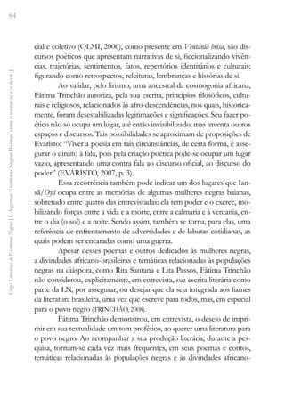 84
Vozes
Literárias
de
Escritoras
Negras
[
I.
Algumas
Escritoras
Negras
Baianas:
entre
o
tornar-se
e
o
devir
]
cial e coletivo (OLMI, 2006), como presente em Ventania brisa, são dis-
cursos poéticos que apresentam narrativas de si, ficcionalizando vivên-
cias, trajetórias, sentimentos, fatos, repertórios identitários e culturais;
figurando como retrospectos, releituras, lembranças e histórias de si.
Ao validar, pelo lirismo, uma ancestral da cosmogonia africana,
Fátima Trinchão autoriza, pela sua escrita, princípios filosóficos, cultu-
rais e religiosos, relacionados às afro-descendências, nos quais, historica-
mente, foram desestabilizadas legitimações e significações. Seu fazer po-
ético não só ocupa um lugar, até então invisibilizado, mas inventa outros
espaços e discursos. Tais possibilidades se aproximam de proposições de
Evaristo: “Viver a poesia em tais circunstâncias, de certa forma, é asse-
gurar o direito à fala, pois pela criação poética pode-se ocupar um lugar
vazio, apresentando uma contra fala ao discurso oficial, ao discurso do
poder” (EVARISTO, 2007, p. 3).
Essa recorrência também pode indicar um dos lugares que Ian-
sã/Oyá ocupa entre as memórias de algumas mulheres negras baianas,
sobretudo entre quatro das entrevistadas: ela tem poder e o exerce, mo-
bilizando forças entre a vida e a morte, entre a calmaria e à ventania, en-
tre o dia (o sol) e a noite. Sendo assim, também se torna, para elas, uma
referência de enfrentamento de adversidades e de labutas cotidianas, as
quais podem ser encaradas como uma guerra.
Apesar desses poemas e outros dedicados às mulheres negras,
a divindades africano-brasileiras e temáticas relacionadas às populações
negras na diáspora, como Rita Santana e Lita Passos, Fátima Trinchão
não considerou, explicitamente, em entrevista, sua escrita literária como
parte da LN, por assegurar, ou desejar que ela seja integrada aos liames
da literatura brasileira, uma vez que escreve para todos, mas, em especial
para o povo negro (TRINCHÃO, 2008).
Fátima Trinchão demonstrou, em entrevista, o desejo de impri-
mir em sua textualidade um tom profético, ao querer uma literatura para
o povo negro. Ao acompanhar a sua produção literária, durante a pes-
quisa, tornam-se cada vez mais frequentes, em seus poemas e contos,
temáticas relacionadas às populações negras e às divindades africano-
 