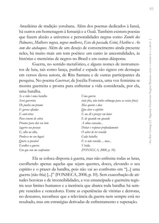 85
Ana
Rita
Santiago
[
I.
Algumas
Escritoras
Negras
Baianas:
entre
o
tornar-se
e
o
devir
]
-brasileiras de tradição yorubana. Além dos poemas dedicados à Iansã,
há outros em homenagem à Iemanjá e a Osalà. Também existem poesias
que fazem alusão a universos e personalidades negras como Zumbi dos
Palmares, Mulheres negras, negras mulheres, Ecos do passado, Griot, Harléns e Ao
som dos atabaques. Além de um desejo de convencimento ainda presente
neles, há muito mais um tom poético: um canto às ancestralidades, às
histórias e memórias de negros no Brasil e em outras diásporas.
Guerra, no sentido metafórico, e alguns nomes de instrumen-
tos de luta, tais como lança, punhal e espada são signos em destaque
em versos dessa autora, de Rita Santana e de outras participantes da
pesquisa. No poema Guerrear, de Jocélia Fonseca, uma voz feminina se
mostra guerreira e pronta para enfrentar a vida considerada, por ela,
uma batalha.
Se a vida é uma batalha
Serei guerreira
De punho em prumo
E garras afiadas
E anti-vírus
Para veneno de cobra
Prontas para dar seu bote
(agarro seu pescoço
E, olho no olho,
Ponho-a no seu lugar)
Quero se possível
Escolher a guerra
Em que vou me confrontar
Uma guerra
(não fria, não tenho estômago para as cosias frias)
Mas quente e doce
Que eleve o espírito
E me dê o prazer em lutar
E de quando em quando
A alma cansada...
Deitar e respirar profundamente
O saber de ter vencido
Cada batalha
E se não vencida ... mas...
Vivida.
(FONSECA, 2008, p. 10)
Ela se coloca disposta à guerra, mas não enfrenta todas as lutas,
escolhendo apenas aquelas que sejam quentes, doces, elevando o seu
espírito e o prazer da batalha, pois não vai ao confronto em “[...] uma
guerra (não fria) [...]” (FONSECA, 2008, p. 10). Sem exacerbação de ati-
tudes heroicas e de invencibilidades, a voz emancipada e guerreira regis-
tra seus limites humanos e a inerência que abarca toda batalha: há sem-
pre vencidos e vencedores. Entre as experiências de vitórias e derrotas,
no descanso, reconhece que a relevância da guerra nem sempre está no
resultado, mas em estratégias derivadas de enfrentamento e superação.
 