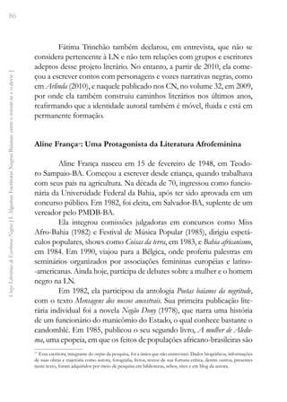 86
Vozes
Literárias
de
Escritoras
Negras
[
I.
Algumas
Escritoras
Negras
Baianas:
entre
o
tornar-se
e
o
devir
]
Fátima Trinchão também declarou, em entrevista, que não se
considera pertencente à LN e não tem relações com grupos e escritores
adeptos desse projeto literário. No entanto, a partir de 2010, ela come-
çou a escrever contos com personagens e vozes narrativas negras, como
em Arlinda (2010), e naquele publicado nos CN, no volume 32, em 2009,
por onde ela também construiu caminhos literários nos últimos anos,
reafirmando que a identidade autoral também é móvel, fluida e está em
permanente formação.
Aline França17
: Uma Protagonista da Literatura Afrofeminina
Aline França nasceu em 15 de fevereiro de 1948, em Teodo-
ro Sampaio-BA. Começou a escrever desde criança, quando trabalhava
com seus pais na agricultura. Na década de 70, ingressou como funcio-
nária da Universidade Federal da Bahia, após ter sido aprovada em um
concurso público. Em 1982, foi eleita, em Salvador-BA, suplente de um
vereador pelo PMDB-BA.
Ela integrou comissões julgadoras em concursos como Miss
Afro-Bahia (1982) e Festival de Música Popular (1985), dirigiu espetá-
culos populares, shows como Coisas da terra, em 1983, e Bahia africanismo,
em 1984. Em 1990, viajou para a Bélgica, onde proferiu palestras em
seminários organizados por associações femininas européias e latino-
-americanas. Ainda hoje, participa de debates sobre a mulher e o homem
negro na LN.
Em 1982, ela participou da antologia Poetas baianos da negritude,
com o texto Mensagens dos nossos ancestrais. Sua primeira publicação lite-
rária individual foi a novela Negão Dony (1978), que narra uma história
de um funcionário do manicômio do Estado, o qual conhece bastante o
candomblé. Em 1985, publicou o seu segundo livro, A mulher de Aledu-
ma, uma epopeia, em que os feitos de populações africano-brasileiras são
17
Essa escritora, integrante do corpus da pesquisa, foi a única que não entrevistei. Dados biográficos, informações
de suas obras e trajetória como autora, fotografia, livros, textos de sua fortuna crítica, dentre outros, presentes
neste texto, foram adquiridos por meio de pesquisa em bibliotecas, sebos, sites e em blog da autora.
 