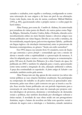 87
Ana
Rita
Santiago
[
I.
Algumas
Escritoras
Negras
Baianas:
entre
o
tornar-se
e
o
devir
]
cantados e exaltados, com orgulho e confiança, configurando-se como
uma reinvenção de suas origens e de lutas em prol da sua afirmação.
Como toda ficção, trata da arte de narrar, conforme Mikhail Bakhtin
(1993, p. 401), questionando sobre o próprio narrar e o sobre papel do
herói mítico.
Aline França, por conta de A mulher de Aleduma, foi entrevistada
por jornalistas de várias partes do Brasil e de outros países como Nigé-
ria, Bélgica, Alemanha, Estados Unidos, Itália e Holanda, obtendo certo
reconhecimento crítico no meio literário baiano e diversos artigos seus
foram publicados em várias línguas. Devido ao seu estilo e temática, ela
foi considerada, naquela época, pela revista nigeriana Ophelia, - publicada
em língua inglesa e de circulação internacional, entre os precursores da
literatura contemporânea, no gênero: “ficção em estilo surrealista”.
Em 1993, lançou seu terceiro livro Os estandartes, texto de ficção
em que entroniza o povo fortiafri – comunidade que tem a missão de
alertar o mundo sobre a espiritualidade e a preservação da natureza. A
obra foi adaptada para o teatro e sua estreia integrou as comemorações
pelos 300 anos de Zumbi dos Palmares. Já a obra Emoções das águas, foi
publicada em 2005 e também foi adaptada para o teatro, apresentando
como tema central a integração de arte, educação ambiental e cultura.
A peça deu continuidade ao espetáculo As fontes antigas de Salvador e seus
convidados, também escrito pela autora.
Aline França tem um blog, apesar de não escrever (ou talvez não
tornar públicas as suas criações literárias) atualmente. Sua participação
na composição do trabalho se dá pelos motivos já apresentados ante-
riormente, pelas suas obras e pelo contexto em que se inseriu a sua fic-
ção. Suas novelas foram publicadas em um período importante para a
construção de uma literatura não mais tão marcada por projetos esté-
tico-ideológicos de protestos, denúncias e reivindicações de demandas
sociais e políticas, mas também desenhada por abordagens culturais e
étnico-raciais. A novidade de suas obras reside em um protagonismo
feminino, negro e baiano da novelista em lidar com questões sociais e
culturais de negros com a mitologia e o fantástico, criando narrativas
 