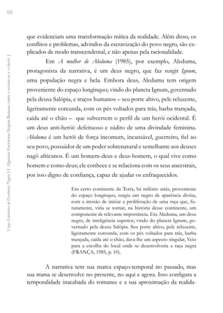 88
Vozes
Literárias
de
Escritoras
Negras
[
I.
Algumas
Escritoras
Negras
Baianas:
entre
o
tornar-se
e
o
devir
]
que evidenciam uma transformação mítica da realidade. Além disso, os
conflitos e problemas, advindos da escravização do povo negro, são ex-
plicados de modo transcendental, e não apenas pela racionalidade.
Em A mulher de Aleduma (1985), por exemplo, Aleduma,
protagonista da narrativa, é um deus negro, que faz surgir Ignum,
uma população negra e bela. Embora deus, Aleduma tem origem
proveniente do espaço longínquo; vindo do planeta Ignum, governado
pela deusa Salópia, e traços humanos – seu porte altivo, pele reluzente,
ligeiramente corcunda, com os pés voltados para trás, barba trançada,
caída até o chão – que subvertem o perfil de um herói ocidental. É
um deus anti-herói: defeituoso e súdito de uma divindade feminina.
Aleduma é um herói de força incomum, incansável, guerreiro, fiel ao
seu povo, possuidor de um poder sobrenatural e semelhante aos deuses
nagô africanos. É um homem-deus e deus-homem, o qual vive como
homem e como deus; ele conhece e se relaciona com os seus ancestrais,
por isso digno de confiança, capaz de ajudar os enfraquecidos.
Em certo continente da Terra, há milênio atrás, proveniente
do espaço longínquo, surgiu um negro de aparência divina,
com a missão de iniciar a proliferação de uma raça que, fu-
turamente, viria se tornar, na história desse continente, um
componente de relevante importância. Era Aleduma, um deus
negro, de inteligência superior, vindo do planeta Ignum, go-
vernado pela deusa Salópia. Seu porte altivo, pele reluzente,
ligeiramente corcunda, com os pés voltados para trás, barba
trançada, caída até o chão, dava-lhe um aspecto singular, Veio
para a escolha do local onde se desenvolveria a raça negra
(FRANÇA, 1985, p. 10).
A narrativa tem sua marca espaço-temporal no passado, mas
sua trama se desenvolve no presente, no aqui e agora. Isso configura a
temporalidade inacabada do romance e a sua aproximação da realida-
 