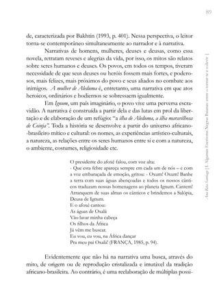 89
Ana
Rita
Santiago
[
I.
Algumas
Escritoras
Negras
Baianas:
entre
o
tornar-se
e
o
devir
]
de, caracterizada por Bakhtin (1993, p. 401). Nessa perspectiva, o leitor
torna-se contemporâneo simultaneamente ao narrador e à narrativa.
Narrativas de homens, mulheres, deuses e deusas, como essa
novela, retratam reveses e alegrias da vida, por isso, os mitos são relatos
sobre seres humanos e deuses. Os povos, em todos os tempos, tiveram
necessidade de que seus deuses ou heróis fossem mais fortes, e podero-
sos, mais felizes, mais próximos do povo e seus aliados no combate aos
inimigos. A mulher de Aleduma é, entretanto, uma narrativa em que atos
heroicos, ordinários e hodiernos se sobressaem igualmente.
Em Ignum, um país imaginário, o povo vive uma perversa escra-
vidão. A narrativa é construída a partir dela e das lutas em prol da liber-
tação e de elaboração de um refúgio: “a ilha de Aleduma, a ilha maravilhosa
de Coinja”. Toda a história se desenvolve a partir do universo africano-
-brasileiro mítico e cultural: os nomes, as experiências artístico-culturais,
a natureza, as relações entre os seres humanos entre si e com a natureza,
o ambiente, costumes, religiosidade etc.
O presidente do afoxé falou, com voz alta:
- Que esta febre apareça sempre em cada um de nós – e com
a voz embaraçada de emoção, gritou: - Oxum! Oxum! Banhe
a terra com suas águas abençoadas e todos os nossos cânti-
cos traduzam nossas homenagens ao planeta Ignum. Cantem!
Arranquem de suas almas os cânticos e brindemos a Salópia,
Deusa de Ignum.
E o afoxé cantou:
As águas de Oxalá
Vão lavar minha cabeça
Os filhos da África
Já vêm me buscar.
Eu vou, eu vou, na África dançar
Pra meu pai Oxalá! (FRANÇA, 1985, p. 94).
Evidentemente que não há na narrativa uma busca, através do
mito, de origem ou de reprodução cristalizada e imutável da tradição
africano-brasileira. Ao contrário, é uma reelaboração de múltiplas possi-
 
