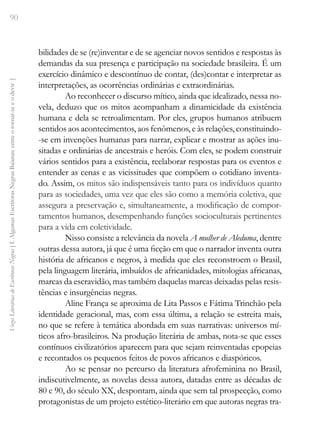 90
Vozes
Literárias
de
Escritoras
Negras
[
I.
Algumas
Escritoras
Negras
Baianas:
entre
o
tornar-se
e
o
devir
]
bilidades de se (re)inventar e de se agenciar novos sentidos e respostas às
demandas da sua presença e participação na sociedade brasileira. É um
exercício dinâmico e descontínuo de contar, (des)contar e interpretar as
interpretações, as ocorrências ordinárias e extraordinárias.
Ao reconhecer o discurso mítico, ainda que idealizado, nessa no-
vela, deduzo que os mitos acompanham a dinamicidade da existência
humana e dela se retroalimentam. Por eles, grupos humanos atribuem
sentidos aos acontecimentos, aos fenômenos, e às relações, constituindo-
-se em invenções humanas para narrar, explicar e mostrar as ações inu-
sitadas e ordinárias de ancestrais e heróis. Com eles, se podem construir
vários sentidos para a existência, reelaborar respostas para os eventos e
entender as cenas e as vicissitudes que compõem o cotidiano inventa-
do. Assim, os mitos são indispensáveis tanto para os indivíduos quanto
para as sociedades, uma vez que eles são como a memória coletiva, que
assegura a preservação e, simultaneamente, a modificação de compor-
tamentos humanos, desempenhando funções socioculturais pertinentes
para a vida em coletividade.
Nisso consiste a relevância da novela A mulher de Aleduma, dentre
outras dessa autora, já que é uma ficção em que o narrador inventa outra
história de africanos e negros, à medida que eles reconstroem o Brasil,
pela linguagem literária, imbuídos de africanidades, mitologias africanas,
marcas da escravidão, mas também daquelas marcas deixadas pelas resis-
tências e insurgências negras.
Aline França se aproxima de Lita Passos e Fátima Trinchão pela
identidade geracional, mas, com essa última, a relação se estreita mais,
no que se refere à temática abordada em suas narrativas: universos mí-
ticos afro-brasileiros. Na produção literária de ambas, nota-se que esses
contínuos civilizatórios aparecem para que sejam reinventadas epopeias
e recontados os pequenos feitos de povos africanos e diaspóricos.
Ao se pensar no percurso da literatura afrofeminina no Brasil,
indiscutivelmente, as novelas dessa autora, datadas entre as décadas de
80 e 90, do século XX, despontam, ainda que sem tal prospecção, como
protagonistas de um projeto estético-literário em que autoras negras tra-
 